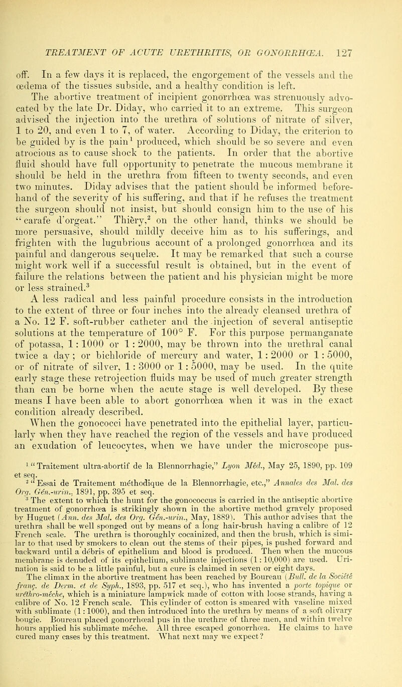 off. In a few days it is replaced, the engorgement of the vessels and the oedema of the tissues subside, and a healthy condition is left. The abortive treatment of incipient gonorrhoea was strenuously advo- cated by the late Dr. Diday, who carried it to an extreme. This surgeon advised the injection into the urethra of solutions of nitrate of silver, 1 to 20, and even 1 to 7, of water. According to Diday, the criterion to be guided by is the pain^ produced, which should be so severe and even atrocious as to cause shock to the patients. In order that the abortive fluid should have full opportunity to penetrate the mucous membrane it should be held in the urethra from fifteen to twenty seconds, and even two minutes. Diday advises that the patient should be informed before- hand of the severity of his suffering, and that if he refuses the treatment the surgeon should not insist, but should consign him to the use of his carafe d'orgeat. Thiery,^ on the other hand, thinks we should be more persuasive, should mildly deceive him as to his sufferings, and frighten Avith the lugubrious account of a prolonged gonorrhoea and its painful and dangerous sequels. It may be remarked that such a course might work well if a successful result is obtained, but in the event of failure the relations between the patient and his physician might be more or less strained.^ A less radical and less painful procedure consists in the introduction to the extent of three or four inches into the already cleansed urethra of a No. 12 F. soft-rubber catheter and the injection of several antiseptic solutions at the temperature of 100° F. For this purpose permanganate of potassa, 1: 1000 or 1: 2000, may be thrown into the urethral canal twice a day; or bichloride of mercury and water, 1: 2000 or 1: 5000, or of nitrate of silver, 1: 3000 or 1: 5000, may be used. In the quite early stage these retrojection fluids may be used of much greater strength than can be borne when the acute stage is Avell developed. By these means I have been able to abort gonorrhoea when it was in the exact condition already described. When the gonococci have penetrated into the epithelial layer, particu- larly when they have reached the region of the vessels and have produced an exudation of leucocytes, when we have under the microscope pus- ^ Traitement ultra-abortif de la Blennorrhagie, Lyon Med., May 25, 1890, pp. 109 et seq. '■'Essai de Traitement methodique de la Blennorrhagie, etc., Annates des Mai. des Org. Gen.-urin., 1891, pp. 395 et seq. ^ The extent to which the hunt for the gonococcus is carried in the antiseptic abortive treatment of gonorrhoea is strikingly shown in the abortive method gravely proposed by Huguet (Ann. des Mai. des Org. Gen.-urin., May, 1889). This author advises that the urethra shall be well sponged out by means of a long hair-brush having a calibre of 12 French scale. The urethra is thoroughly cocainized, and then the brush, which is simi- lar to that used by smokers to clean out the stems of their pipes, is pushed forward and backward until a debris of epithelium and blood is produced. Then when the mucous membrane is denuded of its epithelium, sublimate injections (1: 10,000) are used. Uri- nation is said to be a little painful, but a cure is claimed in seven or eight days. The climax in the abortive treatment has been reached by Boureau [Bidl. de la Societe frang. de Derm, et de Syph., 1893, pp. 517 et seq.), who has invented a parte topique or urethro-meche, which is a miniature lampwick made of cotton with loose strands, having a calibre of No. 12 French scale. This cylinder of cotton is smeared with vaseline mixed with sublimate (1: 1000), and then introduced into the urethra by means of a soft olivary bougie. Boureau placed gonorrhoeal pus in the urethrse of three men, and within twelve hours applied his sublimate meche. All three escaped gonorrhoea. He claims to have cured many cases by this treatment. What next may we expect ?