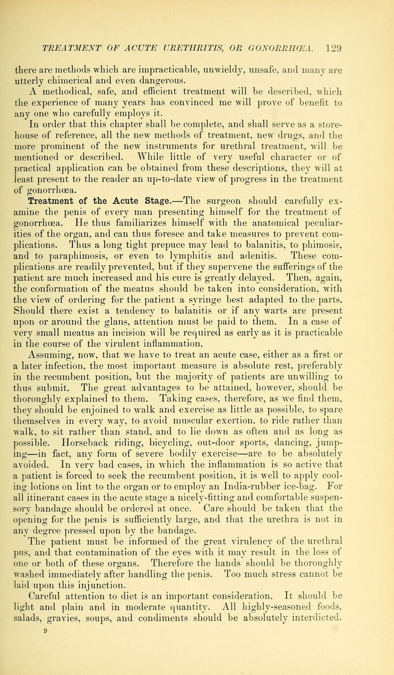 there are methods which are impracticable, unwieldy, unsafe, and many are utterly chimerical and even dangerous. A methodical, safe, and efficient treatment Avill be described, which the experience of many years has convinced me will prove of benefit to any one who carefully employs it. In order that this chapter shall be complete, and shall serve as a store- house of reference, all the new methods of treatment, new drugs, and the more prominent of the new instruments for urethral treatment, will be mentioned or described. While little of very useful character or of practical application can be obtained from these descriptions, they will at least present to the reader an up-to-date view of progress in the treatment of gonorrhoea. Treatment of the Acute Stage.—The surgeon should carefully ex- amine the penis of every man presenting himself for the treatment of gonorrhoea. He thus familiarizes himself with the anatomical peculiar- ities of the organ, and can thus foresee and take measures to prevent com- plications. Thus a long tight prepuce may lead to balanitis, to phimosis, and to paraphimosis, or even to lymphitis and adenitis. These com- plications are readily prevented, but if they supervene the sufferings of the patient are much increased and his cure is greatly delayed. Then, again, the conformation of the meatus should be taken into consideration, with the view of ordering for the patient a syringe best adapted to the parts. Should there exist a tendency to balanitis or if any warts are present upon or around the glans, attention must be paid to them. In a case of very small meatus an incision will be required as early as it is practicable in the course of the virulent inflammation. Assuming, now, that we have to treat an acute case, either as a first or a later infection, the most important measure is absolute rest, preferably in the recumbent position, but the majority of patients are unwilling to thus submit. The great advantages to be attained, however, should be thoroughly explained to them. Taking cases, therefore, as we find them, they should be enjoined to walk and exercise as little as possible, to spare themselves in every way, to avoid muscular exertion, to ride rather than walk, to sit rather than stand, and to lie down as often and as long as possible. Horseback riding, bicycling, out-door sports, dancing, jump- ing—in fact, any form of severe bodily exercise—are to be absolutely avoided. In very bad cases, in which the inflammation is so active that a patient is forced to seek the recumbent position, it is well to apply cool- ing lotions on lint to the organ or to employ an India-rubber ice-bag. For all itinerant cases in the acute stage a nicely-fitting and comfortable suspen- sory bandage should be ordered at once. Care should be taken that the opening for the penis is sufficiently large, and that the urethra is not in any degree pressed upon by the bandage. The patient must be informed of the great virulency of the urethral pus, and that contamination of the eyes with it may result in the loss of one or both of these organs. Therefore the hands should be thoroughly washed immediately after handling the penis. Too much stress cannot be laid upon this injunction. Careful attention to diet is an important consideration. It should be light and plain and in moderate quantity. All highly-seasoned foods, salads, gravies, soups, and condiments should be absolutely interdicted. 9