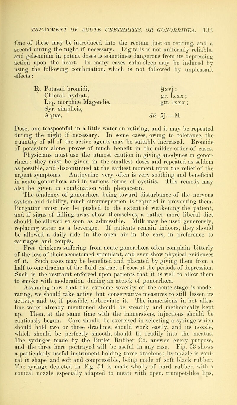 One of these may be introduced into the rectum just on retiring, and a second during the night if necessary. Digitalis is not uniformly reliable, and gelsemium in potent doses is sometimes dangerous from its depressing action upon the heart. In many cases calm sleep may be induced bv using the following combination, which is not followed by unpleasant effects: i^. Potassii bromidi, 3xvj ; Chloral, hydrat., gr. Ixxx ; Liq. morphige Magendie, gtt. Ixxx ; Syr, simplicis, Aquae, da. gj.—M. Dose, one teaspoonful in a little water on retiring, and it may be repeated during the night if necessary. In some cases, owing to tolerance, the quantity of all of the active agents may be suitably increased. Bromide of potassium alone proves of much benefit in the milder order of cases. Physicians must use the utmost caution in giving anodynes in gonor- rhoea : they must be given in the smallest doses and repeated as seldom as possible, and discontinued at the eai^liest moment upon the relief of the urgent symptoms. Antipyrine very often is very soothing and beneficial in acute gonorrhoea and in various forms of c^^stitis. This remedy may also be given in combination with phenacetin. The tendency of gonorrhoea being toward disturbance of the nervous system and debility, much circumspection is required in preventing them. Purgation must not be pushed to the extent of weakening the patient, and if signs of falling away show themselves, a rather more liberal diet should be allowed so soon as admissible. Milk may be used generously, replacing water as a beverage. If patients remain indoors, they should be allowed a daily ride in the open air in the cars, in preference to carriages and coupes. , Free drinkers sufiering from acute gonorrhoea often complain bitterly of the loss of their accustomed stimulant, and even show physical evidences of it. Such cases may be benefited and placated by giving them from a lialf to one drachm of the fluid extract of coca at the periods of depression. Such is the restraint enforced upon patients that it is well to allow them to smoke with moderation during an attack of gonorrhoea. Assuming now that the extreme severity of the acute stage is mode- rating, we sliould take active but conservative measures to still lessen its activity and to, if possible, abbreviate it. The immersions in hot alka- line water already mentioned should be steadily and methodically kept up. Then, at the same time with the immersions, injections should be cautiously begun. Care should be exercised in selecting a syringe which should hold two or three drachms, should work easily, and its nozzle, which should be perfectly smooth, should fit readily into the meatus. The syringes made by the Butler Rubber Co. answer every purpose, and the three here portrayed will be useful in any case. Fig. 53 shows a particularly useful instrument holding three drachms; its nozzle is coni- cal in shape and soft and compressible, being made of soft black rubber. The syringe depicted in Fig. 54 is made wholly of hard rubber, with a conical nozzle especially adapted to meati with open, trumpet-like lips,