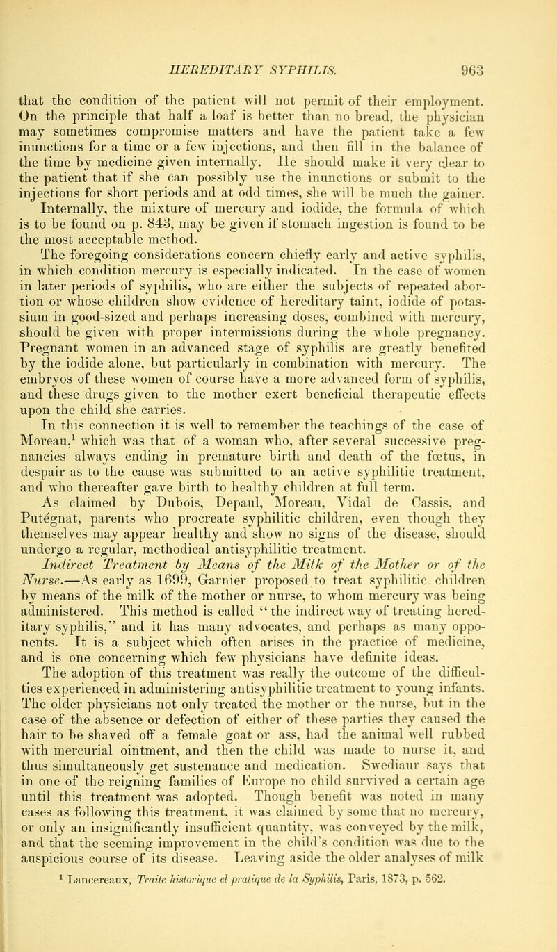 that the condition of the patient will not permit of their employment. On the principle that half a loaf is better than no bread, the physician may sometimes compromise matters and have the patient take a few inunctions for a time or a few injections, and then fill in the balance of the time by medicine given internally. He should make it very qjear to the patient that if she can possibly use the inunctions or submit to the injections for short periods and at odd times, she will be much the gainer. Internally, the mixture of mercury and iodide, the formula of which is to be found on p. 843, may be given if stomach ingestion is found to be the most acceptable method. The foregoing considerations concern chiefly early and active syphilis, in which condition mercury is especially indicated. In the case of women in later periods of syphilis, who are either the subjects of repeated abor- tion or whose children show evidence of hereditary taint, iodide of potas- sium in good-sized and perhaps increasing doses, combined with mercury, should be given with proper intermissions during the whole pregnancy. Pregnant women in an advanced stage of syphilis are greatly benefited by the iodide alone, but particularly in combination with mercury. The embryos of these women of course have a more advanced form of syphilis, and these drugs given to the mother exert beneficial therapeutic effects upon the child she carries. In this connection it is well to remember the teachings of the case of Moreau,^ which was that of a woman who, after several successive preg- nancies always ending in premature birth and death of the foetus, in despair as to the cause was submitted to an active syphilitic treatment, and who thereafter gave birth to healthy children at full term. As claimed by Dubois, Depaul, Moreau, Vidal de Cassis, and Putegnat, parents who procreate syphilitic children, even though they themselves may appear healthy and show no signs of the disease, should undergo a regular, methodical antisyphilitic treatment. Indirect Treatment hy Means of the Milk of the Mother or of the Nurse.—As early as 1699, Garnier proposed to treat syphilitic children by means of the milk of the mother or nurse, to whom mercury was being administered. This method is called  the indirect way of treating hered- itary syphilis, and it has many advocates, and perhaps as many oppo- nents. It is a subject which often arises in the practice of medicine, and is one concerning which few physicians have definite ideas. The adoption of this treatment was really the outcome of the difficul- ties experienced in administering antisyphilitic treatment to young infants. The older physicians not only treated the mother or the nurse, but in the case of the absence or defection of either of these parties they caused the hair to be shaved off a female goat or ass, had the animal well rubbed with mercurial ointment, and then the child was made to nurse it, and thus simultaneously get sustenance and medication. Swediaur says that in one of the reigning families of Europe no child survived a certain age until this treatment was adopted. Though benefit was noted in many cases as following this treatment, it was claimed by some that no raercur}^, or only an insignificantly insufficient quantity, was conveyed by the milk, and that the seeming improvement in the child's condition was due to the auspicious course of its disease. Leaving aside the older analyses of milk ^ Lancereaux, Traiie historique el pratique de la Syphilis, Paris, 1873, p. 562.