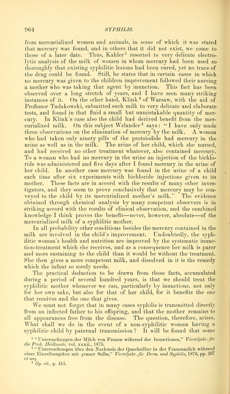 from mercurialized women and animals, in some of which it Avas stated that mercury was found, and in others that it did not exist, we come to those of a later date. Thus, Kahler^ resorted to very delicate electro- lytic analysis of the milk of Avomen in whom mercury had been used so thoroughly that existing syphilitic lesions had been cured, yet no trace of the drug could be found. Still, he states that in certain cases in which no mercury was given to the children improvement followed their nursing a mother Avho Avas taking that agent by inunction. This fact has been observed over a long stretch of years, and I have seen many striking instances of it. On the other hand, Klink ^ of Warsaw, Avith the aid of Professor Tudakowski, submitted such milk to very delicate and elaborate tests, and found in that fluid a small but unmistakable quantity of mer- cury. In Klink's case also the child had derived benefit from the mer- curialized milk. On this subject Welander^ says: I have only made three observations on the elimination of mercury by the milk. A woman Avho had taken only ninety pills of the protoiodide had mercury in the urine as Avell as in the milk. The urine of her child, Avhich she nursed, and had received no other treatment Avhatever, also contained mercury. To a woman who had no mercury in the urine an injection of the bichlo- ride was administered and five days after I found mercury in the urine of her child. In another case mercury was found in the urine of a child each time after six experiments Avith bichloride injections given to its mother. These facts are in accord Avith the results of many other inves- tigators, and they seem to prove conclusively that mercury may be con- veyed to the child by its mercurialized mother's milk. The evidence obtained through chemical analysis by many competent observers is in striking accord AA'ith the results of clinical observation, and the combined knowledge I think proves the benefit—never, however, absolute—of the mercurialized milk of a syphilitic mother. In all probability other conditions besides the mercury contained in the milk are involved in the child's improvement. Undoubtedly, the syph- ilitic woman's health and nutrition are improved by the systematic inunc- tion-treatment Avhich she receives, and as a consequence her milk is purer and more sustaining to the child than it would be Avithout the treatment. She then gives a more competent milk, and dissolved in it is the remedy Avhich the infant so sorely needs. The practical deduction to be drawn from these facts, accumulated during a period of several hundred years, is that Ave should treat the syphilitic mother whenever we can, particularly by inunctions, not only for her own sake, but also for that of her child, for it benefits the one that receives and the one that gives. We must not forget that in many cases syphilis is transmitted directly from an infected father to his ofispring, and that the mother remains to all appearances free from the disease. The question, therefore, arises. What shall we do in the event of a non-syphilitic Avoman having a syphilitic child by paternal transmission ? It will be found that some ^  Untersuchungen der Milch von Frauen wahrend der Inunctionen, Vierteljahr. fur die Prak. Heilkunde, vol. xxxii., 1875. ^  Untersuchungen iiber den Nachweis der Quecksilber in der Frauenmilch wahrend einer Einreibungskur mit grauer Salbe, Vierteljahr. fiir Derm, und Syphilis, 1876, pp. 207 et seq. * Op. cit., p. 415.