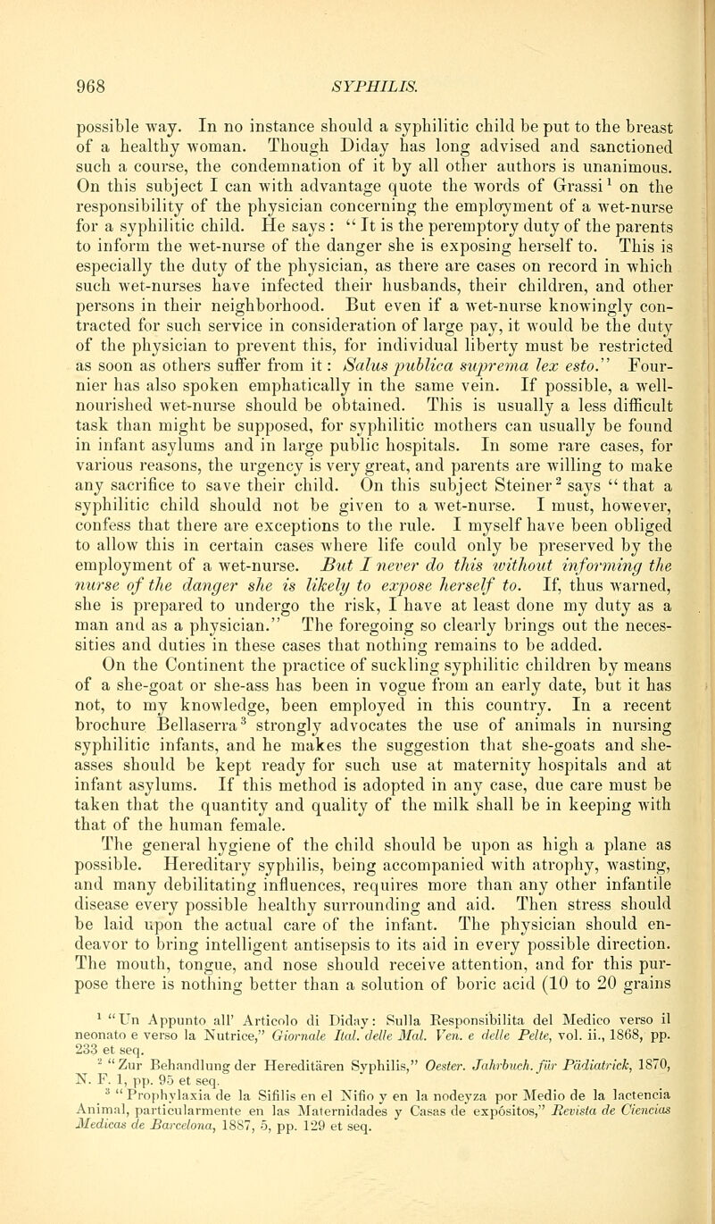 possible way. In no instance should a syphilitic child be put to the breast of a healthy woman. Though Diday has long advised and sanctioned such a course, the condemnation of it by all other authors is unanimous. On this subject I can with advantage quote the words of Grassi^ on the responsibility of the physician concerning the employment of a wet-nurse for a syphilitic child. He says :  It is the peremptory duty of the parents to inform the wet-nurse of the danger she is exposing herself to. This is especially the duty of the physician, as there are cases on record in which such wet-nurses have infected their husbands, their children, and other persons in their neighborhood. But even if a wet-nurse knowingly con- tracted for such service in consideration of large pay, it would be the duty of the physician to prevent this, for individual liberty must be restricted as soon as others suffer from it: Salus puhlica suprema lex esto. Four- nier has also spoken emphatically in the same vein. If possible, a well- nourished wet-nurse should be obtained. This is usually a less difficult task than might be supposed, for syphilitic mothers can usually be found in infant asylums and in large public hospitals. In some rare cases, for various reasons, the urgency is very great, and parents are willing to make any sacrifice to save their child. On this subject Steiner^ says that a syphilitic child should not be given to a wet-nurse. I must, however, confess that there are exceptions to the rule. I myself have been obliged to allow this in certain cases Avhere life could only be preserved by the employment of a wet-nurse. But I never do tJiis without informing the 7iurse of the danger she is likely to expose herself to. If, thus warned, she is prepared to undergo the risk, I have at least done my duty as a man and as a physician. The foregoing so clearly brings out the neces- sities and duties in these cases that nothing; remains to be added. On the Continent the practice of suckling syphilitic children by means of a she-goat or she-ass has been in vogue from an early date, but it has not, to my knowledge, been employed in this country. In a recent brochure Bellaserra^ strongly advocates the use of animals in nursing syphilitic infants, and he makes the suggestion that she-goats and she- asses should be kept ready for such use at maternity hospitals and at infant asylums. If this method is adopted in any case, due care must be taken that the quantity and quality of the milk shall be in keeping with that of the human female. The general hygiene of the child should be upon as high a plane as possible. Hereditary syphilis, being accompanied with atrophy, wasting, and many debilitating influences, requires more than any other infantile disease every possible healthy surrounding and aid. Then stress should be laid upon the actual care of the infant. The physician should en- deavor to bring intelligent antisepsis to its aid in every possible direction. The mouth, tongue, and nose should receive attention, and for this pur- pose there is nothing better than a solution of boric acid (10 to 20 grains ^ Un Appunto all' Articolo di Diday: Sulla Eesponsibilita del Medico verso il neonate e verso la Nutrice, Giornale Ital. delle Mai. Ven. e delle Pelte, vol. ii., 1868, pp. 233 et seq. '^ Zur Behandlung der Hereditaren Syphilis, Oester. Jahrbuch.fiir Pddiatrick, 1870, N. F. 1, pp. 95 et seq. _ 3 << Prophylaxia de la Sifilis en el Nifio y en la nodeyza por Medio de la lactencia Animal, particularmente en las Maternidades y Casas de expositos, Revista de Ciencias Medicos de Barcelona, 1887, 5, pp. 129 et seq.