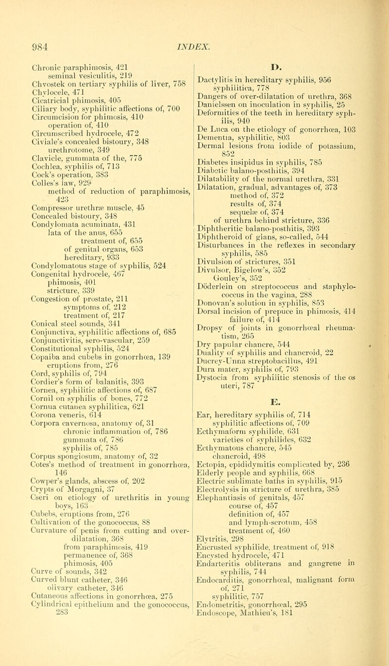 Chi-onic paraphimosis, 421 seminal vesiculitis, 219 Chvostek on tertiary syphilis of liver, 758 Chylocele, 471 Cicatricial phimosis, 405 Ciliary body, syphilitic affections of, 700 Circumcision for phimosis, 410 operation of, 410 Circumscribed hydrocele, 472 Civiale's concealed bistoury, 348 urethrotome, 349 Clavicle, gummata of the, 775 Cochlea, syphilis of, 713 Cock's operation, 383 Colles's Jaw, 929 method of reduction of paraphimosis, 423 Compressor urethrse muscle, 45 Concealed bistoury, 348 Condylomata acuminata, 431 lata of the anus, 655 treatment of, 655 of genital organs, 653 hereditary, 933 Condylomatous stage of syphilis, 524 Congenital hydrocele, 467 phimosis, 401 stricture, 339 Congestion of prostate, 211 symptoms of, 212 treatment of, 217 Conical steel sounds, 341 Conjunctiva, syphilitic affections of, 685 Conjunctivitis, sero-vascular, 259 Constitutional syphilis, 524 Copaiba and cubebs in gonorrhoea, 139 eruptions from, 276 Cord, syphilis of, 794 Cordier's form of balanitis, 393 Cornea, syphilitic affections of, 687 Cornil on syphilis of bones, 772 Cornua cutanea syphilitica, 621 Corona veneris, 614 Corpora cavernosa, anatomy of, 31 chronic inflammation of, 786 gummata of, 786 syphilis of, 785 Corpus spongiosum, anatomy of, 32 Cotes's method of treatment in gonorrhoea, 146 Cowper's glands, abscess of, 202 Crypts of Morgagni, 37 Cseri on etiology of urethritis in young boys, 163 Cubebs, eruptions from, 276 Cultivation of the gonococcus, 88 Curvature of penis from cutting and over- dilatation, 368 from paraphimosis, 419 permanence of, 368 phimosis, 405 Curve of sounds, 342 Curved blunt catheter, 346 olivary catheter, 346 Cutaneous affections in gonorrhoea, 275 Cylindrical epithelium and the gonococcus, 283 Dactylitis in hereditary syphilis, 956 syphilitica, 778 Dangers of over-dilatation of urethra, 368 Danielssen on inoculation in syphilis, 25 Deformities of the teeth in hereditary syph- ilis, 940 De Luca on the etiology of gonorrhoea, 103 Dementia, syphilitic, 803 Dermal lesions from iodide of potassium, 852 Diabetes insipidus in syphilis, 785 Diabetic balano-posthitis, 394 Dilatability of the normal urethra, 331 Dilatation, gradual, advantages of, 373 method of, 372 results of, 374 sequelfe of, 374 of urethra behind stricture, 336 Diphtlieritic balano-posthitis, 393 Diphtheroid of glans, so-called, 544 Disturbances in the reflexes in secondary syphilis, 585 Divulsion of strictui'es, 351 Divulsor, Bigelow's, 352 Gouley's, 352 DoderJein on streptococcus and staphylo- coccus in the vagina, 288 Donovan's solution in syphilis, 853 Dorsal incision of prepuce in phimosis, 414 failure of, 414 Dropsy of joints in gonorrhoeal rheuma- tism, 265 Dry papular chancre, 544 Duality of syphilis and chancroid, 22 Ducrey-Unna streptobacillus, 491 Dura mater, syphilis of, 793 Dystocia from syphilitic stenosis of the os uteri, 787 E. Ear, hereditary syphilis of, 714 syphilitic aflections of, 709 Ecthymaform syphilide, 631 varieties of syphilides, 632 Ecthymatous chancre, 545 chancroid, 498 Ectopia, epididymitis complicated by, 236 Elderly people and syphilis, 668 Electric sublimate baths in syphilis, 915 Electrolysis in stricture of urethra, 385 Elephantiasis of genitals, 457 course of, 457 definition of, 457 and lymph-scrotum, 458 ti'eatment of, 460 Elytritis, 298 Encrusted syphilide, treatment of, 918 Encysted hydrocele, 471 Endarteritis obliterans and gangrene in syphilis, 744 Endocarditis, gonorrhoeal, malignant form of, 271 syphilitic, 757 Endometritis, gonorrhoeal, 295 Endoscope, Mathieu's, 181