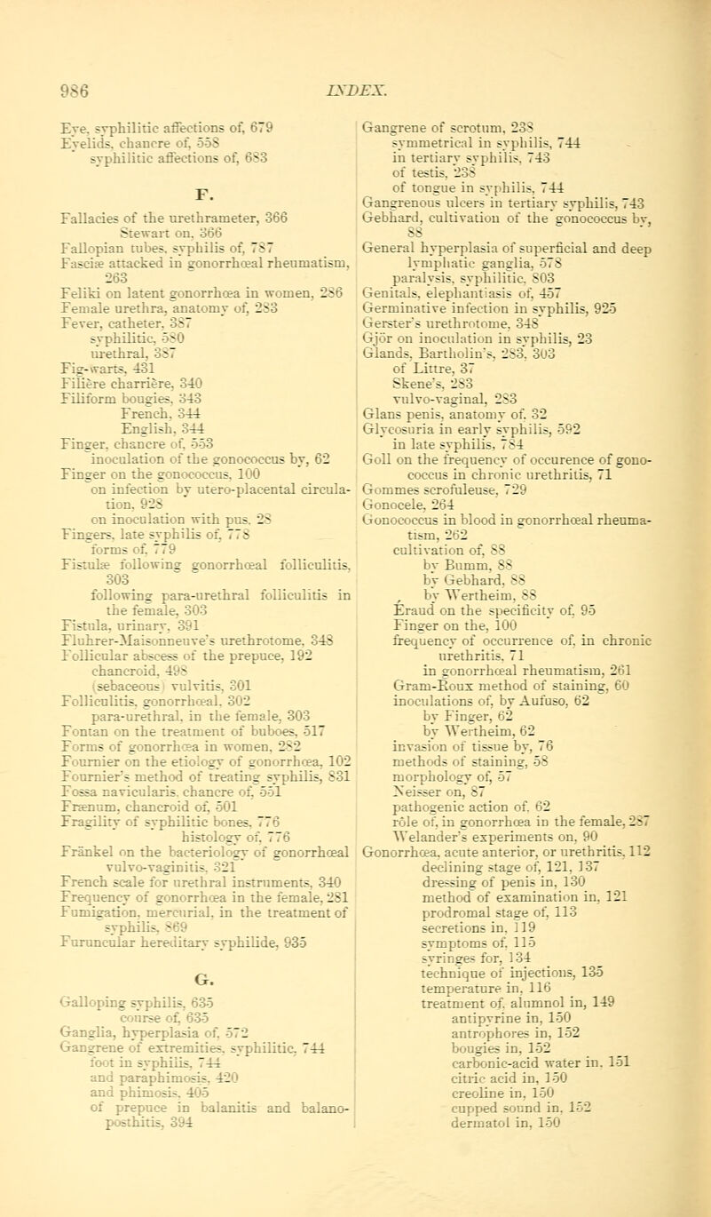 Eye. syphilitic affections of, 679 Eyelids, chancre of, 558 syphilitic affections of, 6S3 Fallacies of the urethrameter, 366 Stewart on. '666 Fallopian tubes, syphilis of, 787 Fasciae attacked in gonorrhceal rheumatism, 263 Feliki on latent gonorrhoea in women, 286 Female urethra, anatomy of, 283 Fever, catheter, 3S7 syphilitic, 5S0 urethral, 387 Fig-warts, 431 FiUere charriere, 340 Filiform bougies, 343 French. 344 English, 344 Finger, chancre of, 553 inoculation of the gonococctis by, 62 Finger on the gonococcus, 100 on infection by utero-placental circula- tion, 928 on inoculation with pus. 28 Fingers, late syphilis of, 778 forms of, 779 Fistulje following gonorrhceal folliculitis, 303 following para-urethral folliculitis in the female, 303 Fistula, urinary. 391 Fluhrer-Maisonneuve's urethrotome, 348 Follicular abscess of the prepuce, 192 chancroid, 498 l^sebaceousi vulvitis, 301 Folliculitis, gonorrhceal, 302 para-urethral, in the female, 303 Fontan on the treatment of buboes, 517 Forms of gonorrhcea in women. 282 Foumier on the etiology of gonorrhoea, 102 Fourniers method of treating syphilis, 831 Fossa navicularis. chancre of, 551 Fr^num. chancroid of, 501 Fragility of syphilitic bones, 776 histology of, 776 Frankel on the bacteriology of gonorrhceal vulvo-vaginitis. 321 French scale for urethral instruments, 340 Frequency of gonorrhoea in the female, 281 Fumigation, mercurial, in the treatment of syphilis, 869 Furuncular heretiitary svphilide, 935 G. Galloping syphilis, 635 course o^ 635 Ganglia, hyperplasia of. 572 Gangrene of extremities, syphilitic, 744 foot in syphilis, 744 and paraphimosis. 420 and phimosis, 4<J5 of prepuce in balanitis and balano- posthitis, 394 Gangrene of scrotum. 238 symmetrical in syphilis, 744 in tertiary syphilis, 743 of testis, 238 of tongue in syphilis, 744 Gangrenous ulcers in tertiary syphilis, 743 Gebhard, cultivation of the gonococcus bv 88 General hyperplasia of superficial and deep lymphatic ganglia, 578 paralysis, syphilitic. 803 Genitals, elephantiasis of, 457 Germinative infection in syphilis, 925 Gersters urethrotome, 348 Gjor on inoculation in svphilis, 23 Glands, Bartholin's, 283 303 of Littre, 37 Skene's, 283 Yulvo-vaginal, 283 Glans penis, anatomy of, 32 Glycosuria in early syphilis, 592 in late syphilis, 784 Goll on the frequency of occurence of gono- coccus in chronic urethritis, 71 Gommes scrofuleuse, 729 Gonocele, 264 Gonococcus in blood in gonorrhceal rheuma- tism, 262 cultivation of, 88 bv Bumm, 88 bV Gebhard, 88 by Wertheim, 88 Eraud on the specificity of, 95 Finger on the, 100 frequency of occurrence of, in chronic urethritis. 71 in gonorrhceal rheumatism, 261 Gram-Eoux method of staining, 60 inoculations of, by Aufuso, 62 by Finger, 62 by Wertheim, 62 invasion of tissue by, 76 methods of staining, 58 morphology of, 57 -seisser on, 87 pathogenic action of 62 role of, in gonorrhoea in the female, 287 Welander's experiments on, 90 Gonorrhcea. acute anterior, or urethritis, 112 declining stage of, 121, 137 dressing of penis in, 130 method of examination in, 121 prodromal stage of, 113 secretions in, 119 svmptoms of, 115 syringes for, 134 technique of injections, 135 temperature in, 116 treatment of. alumnol in, 149 antipyrine in, 150 antrophores in, 152 bougies in, 152 carbonic-acid water in, 151 citric acid in, 150 creoline in, 150 cupped sound in, 152 dermatol in, 150