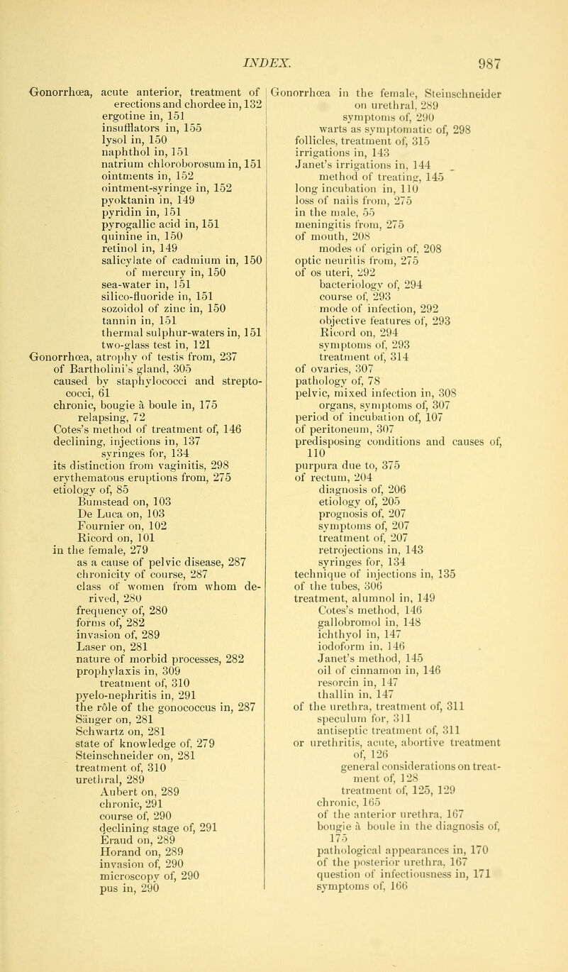 Oonorrhoea, acute anterior, treatment of erections and chordee in, 132 ergotine in, 151 insufflators in, 155 lysol in, 150 naphthol in, 151 natrium chloroborosumin, 151 ointments in, 152 ointment-syringe in, 152 pyoktanin in, 149 pyridin in, 151 pyrogallic acid in, 151 quinine in, 150 retinol in, 149 salicylate of cadmium in, 150 of mercury in, 150 sea-water in, 151 silico-fiuoride in, 151 sozoidol of zinc in, 150 tannin in, 151 thermal sulphur-waters in, 151 two-glass test in, 121 Gonorrhoea, atrophy of testis from, 237 of Bartholini's gland, 305 caused by staphylococci and strepto- cocci, 61 chronic, bougie a boule in, 175 relapsing, 72 Cotes's method of treatment of, 146 declining, injections in, 137 syringes for, 134 its distinction from vaginitis, 298 erythematous eruptions from, 275 etiology of, 85 Bumstead on, 103 De Luca on, 103 Fournier on, 102 Ricord on, 101 in tlie female, 279 as a cause of pelvic disease, 287 chronicity of course, 287 class of women from whom de- rived, 280 frequency of, 280 forms of, 282 invasion of, 289 Laser on, 281 nature of morbid processes, 282 prophylaxis in, 309 treatment of, 310 pyelo-nephritis in, 291 the role of the gonococcus in, 287 Sanger on, 281 Schwartz on, 281 state of knowledge of, 279 Steinschneider on, 281 treatment of, 310 uretliral, 289 Aubert on, 289 chronic, 291 course of, 290 declining stage of, 291 Eraud on, 289 Horand on, 289 invasion of, 290 microscopy of, 290 pus in, 290 Gonorrhoea in the female, Steinschneider on urethral, 289 symptoms of, 290 warts as symptomatic of, 298 follicles, treatment of, 315 irrigations in, 143 Janet's irrigations in, 144 method of treating, 145 long incubation in, 110 loss of nails from, 275 in the male, 55 meningitis from, 275 of mouth, 208 modes of origin of, 208 optic neuritis from, 275 of OS uteri, 292 bacteriology of, 294 course of, 293 mode of infection, 292 objective features of, 293 Ricord on, 294 symptoms of, 293 treatment of, 314 of ovaries, 307 pathology of, 78 pelvic, mixed infection in, 308 organs, symptoms of, 307 period of incubation of, 107 of peritoneum, 307 predisposing conditions and causes of, 110 purpura due to, 375 of rectum, 204 diagnosis of, 206 etiology of, 205 prognosis of, 207 symptoms of, 207 treatment of, 207 retrojections in, 143 syringes for, 134 technique of injections in, 135 of the tubes, 306 treatment, alumnol in, 149 Cotes's method, 146 gallobromol in, 148 ichthyoj in, 147 iodoform in, 146 Janet's method, 145 oil of cinnamon in, 146 resorcin in, 147 thallin in, 147 of the urethra, treatment of, 311 speculum for, 311 antiseptic treatment of, 311 or urethritis, acute, aboi'tive treatment of, 126 _ general considerations on treat- ment of, 128 treatment of, 125, 129 chronic, 165 of the anterior urethra, 167 bougie a boule in the diagnosis of, 175 pathological appearances in, 170 of the posterior urethra, 167 question of infectiousness in, 171 symptoms of, 166