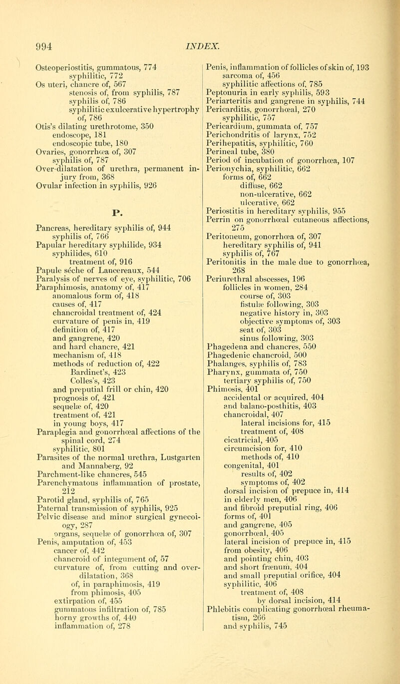 Osteoperiostitis, gummatous, 774 syphilitic, 772 Os uteri, chancre of, 567 stenosis of, from syphilis, 787 syphilis of, 786 syphilitic exulcerative hypertrophy of, 786 Otis's dilating urethrotome, 350 endoscope, 181 endoscopic tube, 180 Ovaries, gonorrhoea of, 307 syphilis of, 787 Over-dilatation of urethra, permanent in- jury from, 368 Ovular infection in syphilis, 926 P. Pancreas, hereditary syphilis of, 944 syphilis of, 766 Papular hereditary syphilide, 934 syphilides, 610 treatment of, 916 Papule seche of Lancereaux, 544 Paralysis of nerves of eye, syphilitic, 706 Paraphimosis, anatomy of, 417 anomalous form of, 418 causes of 417 chancroidal treatment of, 424 curvature of penis in, 419 definition of, 417 and gangi-ene, 420 and hard chancre, 421 mechanism of, 418 methods of reduction of, 422 Bardinet's, 423 Colles's, 423 and preputial frill or chin, 420 prognosis of, 421 seqnelce of, 420 treatment of, 421 in young boys, 417 Paraplegia and gonorrhoeal affections of the spinal cord, 274 syphilitic, 801 Parasites of the normal urethra, Lustgarten and Mannaberg, 92 Parchment-like chancres, 545 Parenchymatous inflammation of prostate, 212 Parotid gland, syphilis of, 765 Paternal transmission of syphilis, 925 Pelvic disease and minor surgical gynecoi- ogy, 287 organs, sequelae of gonorrhoea of, 307 Penis, amputation of, 453 cancer of, 442 chancroid of integument of, 57 curvature of, from cutting and over- dilatation, 368 of, in paraphimosis, 419 from phimosis, 405 extirpation of, 455 gummatous infiltration of, 785 horny growths of, 440 inflammation of, 278 Penis, inflammation of follicles of skin of, 193 sarcoma of, 456 syphilitic affections of, 785 Peptonuria in early syphilis, 593 Periarteritis and gangrene in syphilis, 744 Pericarditis, gonorrhoeal, 270 syphilitic, 757 Pericardium, gummata of, 757 Perichondritis of larynx, 752 Perihepatitis, syphilitic, 760 Perineal tube, 380 Period of incubation of gonorrhoea, 107 Perionychia, syphilitic, 662 forms of, 662 difiuse, 662 non-ulcerative, 662 ulcerative, 662 Periostitis in hereditary syphilis, 955 Perrin on gonorrhoeal cutaneous affections, 275 Peritoneum, gonorrhoea of, 307 hereditar}' syphilis of, 941 syphilis of, 767 Peritonitis in the male due to gonorrhoea, 268 Periurethral abscesses, 196 follicles in women, 284 course of, 303 fistula^ following, 303 negative history in, 303 objective symptoms of, 303 seat of, 303 sinus following, 303 Phagedena and chancres, 550 Phagedenic chancroid, 500 Phalanges, syphilis of, 783 Pharynx, gummata of, 750 tertiary syphilis of, 750 Phimosis, 401 accidental or acquired, 404 anol balano-posthitis, 403 chancroidal, 407 lateral incisions for, 415 treatment of, 408 cicatricial, 405 circumcision for, 410 methods of, 410 congenital, 401 results of, 402 symptoms of, 402 dorsal incision of prepuce in, 414 in elderly men, 406 and fibroid preputial ring, 406 forms of, 401 and gangrene, 405 gonorrhoeal, 405 lateral incision of prepuce in, 415 from obesity, 406 and pointing chin, 403 and short frpenum, 404 and small preputial orifice, 404 syphilitic, 406 treatment of, 408 by dorsal incision, 414 Phlebitis complicating gonorrhoeal rheuma- tism, 266 and syphilis, 745