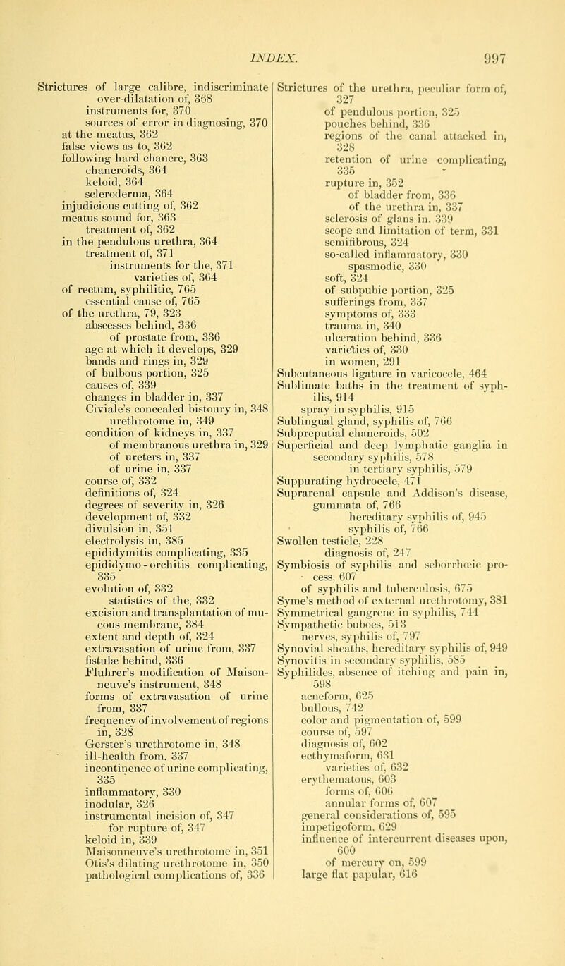 Strictures of large calibre, indiscriminate over-dilatation of, 368 instruments for, 370 sources of error in diagnosing, 370 at the meatus, 362 false views as to, 362 following hard cliancre, 363 chancroids, 364 keloid, 364 scleroderma, 364 injudicious cutting of 362 meatus sound for, 363 treatment of, 362 in the pendulous urethra, 364 treatment of, 371 instruments for the, 371 varieties of, 364 of rectum, syphilitic, 765 essential cause of, 765 of the urethra, 79, 323 abscesses behind, 336 of prostate from, 336 age at which it develops, 329 bands and rings in, 329 of bulbous portion, 325 causes of, 339 changes in bladder in, 337 Civiale's concealed bistoury in, 348 urethrotome in, 349 condition of kidneys in, 337 of membranous urethra in, 329 of ureters in, 337 of urine in, 337 course of, 332 definitions of, 324 degrees of severity in, 326 development of, 332 divulsion in, 351 electrolysis in, 385 epididymitis complicating, 335 epididymo - orchitis complicating, 335 evolution of, 332 statistics of the, 332 excision and transplantation of mu- cous membrane, 384 extent and depth of, 324 extravasation of urine from, 337 fistulse behind, 336 Fluhrer's modification of Maison- neuve's instrument, 348 forms of extravasation of urine from, 337 frequency of involvement of regions in, 328 Gerster's urethrotome in, 348 ill-health from. 337 incontinence of urine complicating, 335 inflammatory, 330 inodular, 326 instrumental incision of, 347 for rupture of, 347 keloid in, 339 Maisonneuve's urethrotome in, 351 Otis's dilating urethrotome in, 350 pathological complications of, 336 Strictures of the urethra, peculiar form of, 327 of pendulous portion, 325 pouches behind, 336 regions of the canal attacked in, 328 retention of urine complicating, 335 rupture in, 352 of bladder from, 336 of the urethra in, 337 sclerosis of glans in, 339 scope and limitation of term, 331 semifibrous, 324 so-called inflammatory, 330 spasmodic, 330 soft, 324 of subpubic portion, 325 sufferings from, 337 symptoms of, 333 trauma in, 340 ulceration behind, 336 varieties of, 330 in women, 291 Subcutaneous ligature in varicocele, 464 Sublimate baths in the treatment of syph- ilis, 914 spray in syphilis, 915 Sublingual gland, syphilis of, 766 Subpreputial chancroids, 502 Superficial and deep lymphatic ganglia in secondary sy[>hilis, 578 in tertiary syphilis, 579 Suppurating hydrocele, 471 Suprarenal capsule and Addison's disease, gummata of, 766 hereditary syphilis of, 945 syphilis of, 766 Swollen testicle, 228 diagnosis of, 247 Symbiosis of syphilis and seborrhceic pro- ■ cess, 607 of syphilis and tuberculosis, 675 Syme's method of external urethrotomy, 381 Symmetrical gangrene in syphilis, 744 Sympathetic buboes, 513 nerves, syphilis of, 797 Synovial sheaths, hereditary syphilis of. 949 Synovitis in secondary syphilis, 585 Syphilides, absence of itching and pain in, 598 acneform, 625 bullous, 742 color and pigmentation of, 599 course of, 597 diagnosis of, 602 ecthymaform, 631 varieties of 632 erythematous, 603 forms of, 606 annular forms of, 607 general considerations of, 595 impetigoform, 629 influence of intercurrent diseases upon, 600 of mercury on, 599 large flat papular, 616