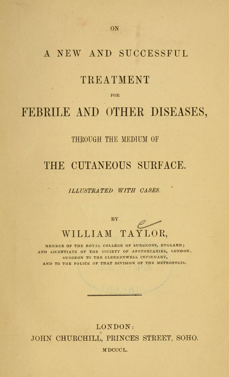 ON A NEW AND SUCCESSFUL TREATMENT FOR FEBRILE AND OTHER DISEASES, THROUGH THE MEDIUM OE THE CUTANEOUS SURFACE. ILLUSTRATED WITH CASES. BY e^ WILLIAM TAYLOR, MEMBER OF THE ROYAL COLLEGE OF SURGEONS, ENGLAND; AND LICENTIATE OF THE SOCIETY OF APOTHECARIES, LONDON, SURGEON TO THE CLERKENWELL INFIRMARY, AND TO THE POLICE OF THAT DIVISION OF THE METROPOLIS. LONDON: JOHN CHURCHILL, PRINCES STREET, SOHO. MDCCCL.