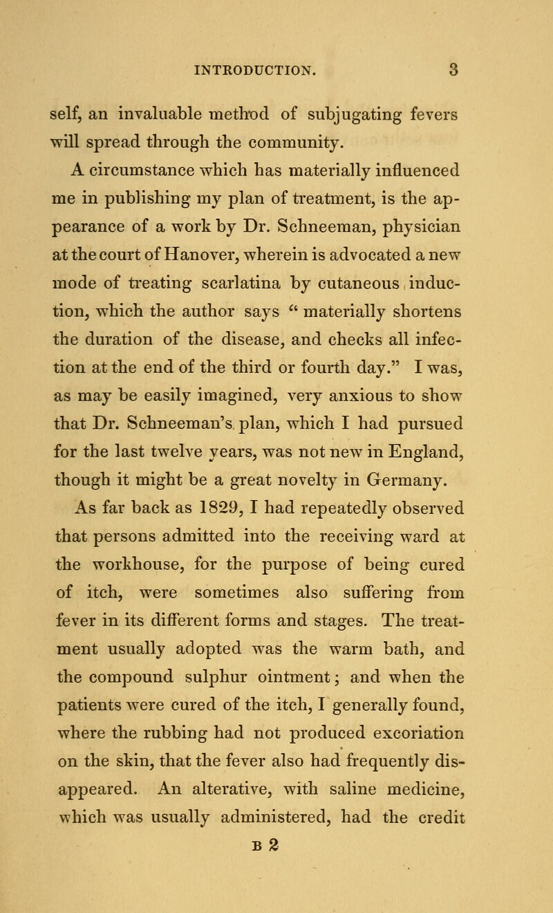 self, an invaluable method of subjugating fevers will spread through the community. A circumstance which has materially influenced me in publishing my plan of treatment, is the ap- pearance of a work by Dr. Schneeman, physician at the court of Hanover, wherein is advocated a new mode of treating scarlatina by cutaneous induc- tion, which the author says  materially shortens the duration of the disease, and checks all infec- tion at the end of the third or fourth day. I was, as may be easily imagined, very anxious to show that Dr. Schneeman's plan, which I had pursued for the last twelve years, was not new in England, though it might be a great novelty in Germany. As far back as 1829, I had repeatedly observed that persons admitted into the receiving ward at the workhouse, for the purpose of being cured of itch, were sometimes also suffering from fever in its different forms and stages. The treat- ment usually adopted was the warm bath, and the compound sulphur ointment; and when the patients were cured of the itch, I generally found, where the rubbing had not produced excoriation on the skin, that the fever also had frequently dis- appeared. An alterative, with saline medicine, which was usually administered, had the credit b2