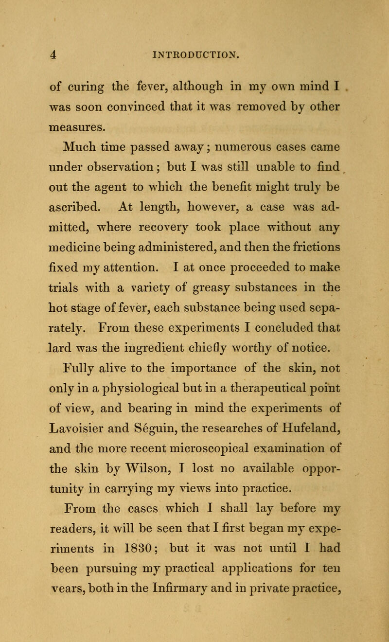 of curing the fever, although in my own mind I was soon convinced that it was removed by other measures. Much time passed away; numerous cases came under observation; but I was still unable to find out the agent to which the benefit might truly be ascribed. At length, however, a case was ad- mitted, where recovery took place without any medicine being administered, and then the frictions fixed my attention. I at once proceeded to make trials with a variety of greasy substances in the hot stage of fever, each substance being used sepa- rately. From these experiments I concluded that lard was the ingredient chiefly worthy of notice. Fully alive to the importance of the skin, not only in a physiological but in a therapeutical point of view, and bearing in mind the experiments of Lavoisier and Seguin, the researches of Hufeland, and the more recent microscopical examination of the skin by Wilson, I lost no available oppor- tunity in carrying my views into practice. From the cases which I shall lay before my readers, it will be seen that I first began my expe- riments in 1830; but it was not until I had been pursuing my practical applications for ten vears, both in the Infirmary and in private practice,