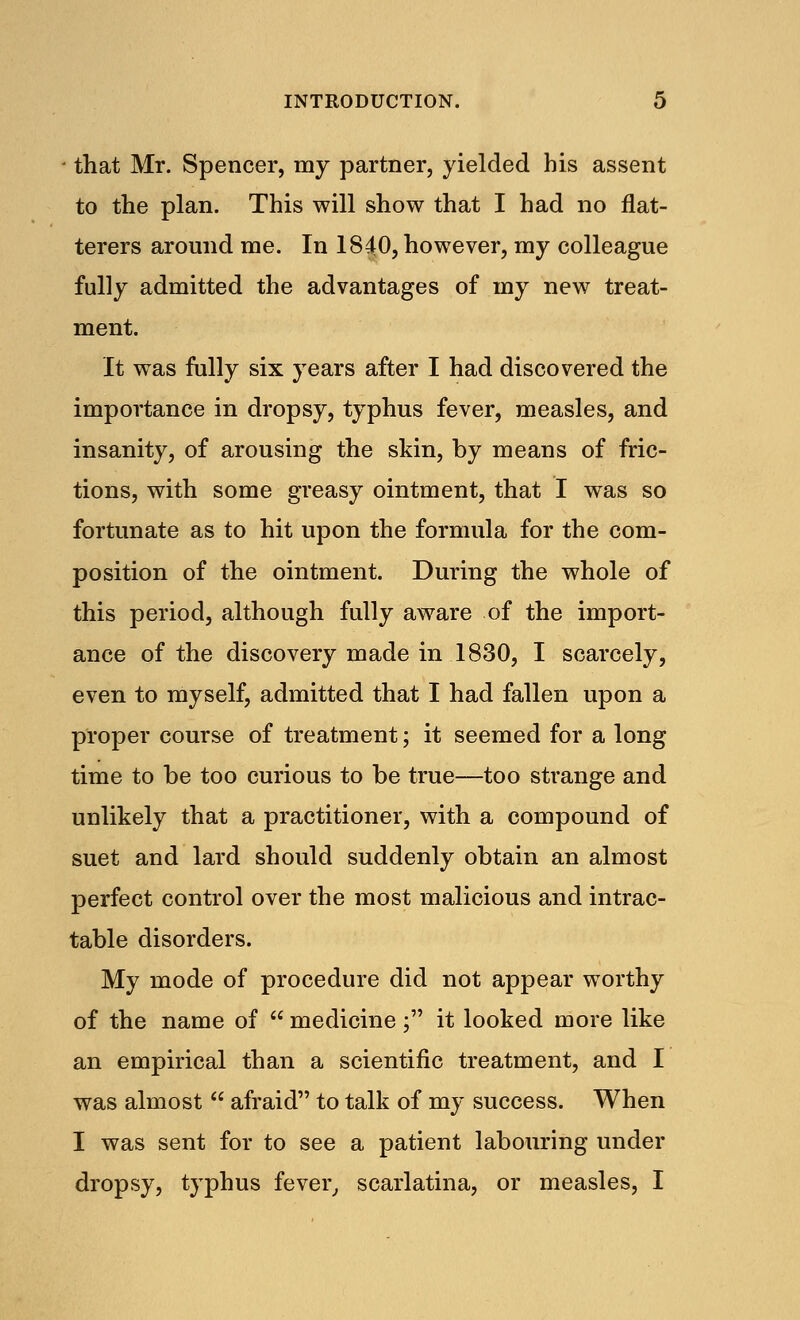 that Mr. Spencer, my partner, yielded his assent to the plan. This will show that I had no flat- terers around me. In 1840, however, my colleague fully admitted the advantages of my new treat- ment. It was fully six years after I had discovered the importance in dropsy, typhus fever, measles, and insanity, of arousing the skin, by means of fric- tions, with some greasy ointment, that I was so fortunate as to hit upon the formula for the com- position of the ointment. During the whole of this period, although fully aware of the import- ance of the discovery made in 1830, I scarcely, even to myself, admitted that I had fallen upon a proper course of treatment; it seemed for a long time to be too curious to be true—too strange and unlikely that a practitioner, with a compound of suet and lard should suddenly obtain an almost perfect control over the most malicious and intrac- table disorders. My mode of procedure did not appear worthy of the name of  medicine; it looked more like an empirical than a scientific treatment, and I was almost  afraid to talk of my success. When I was sent for to see a patient labouring under dropsy, typhus fever, scarlatina, or measles, I