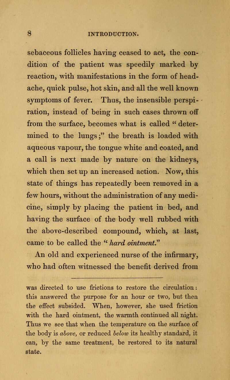 sebaceous follicles having ceased to act, the con- dition of the patient was speedily marked by reaction, with manifestations in the form of head- ache, quick pulse, hot skin, and all the well known symptoms of fever. Thus, the insensible perspi- ration, instead of being in such cases thrown off from the surface, becomes what is called  deter- mined to the lungs; the breath is loaded with aqueous vapour, the tongue white and coated, and a call is next made by nature on the kidneys, which then set up an increased action. Now, this state of things has repeatedly been removed in a few hours, without the administration of any medi- cine, simply by placing the patient in bed, and having the surface of the body well rubbed with the above-described compound, which, at last, came to be called the  hard ointment. An old and experienced nurse of the infirmary, who had often witnessed the benefit derived from was directed to use frictions to restore the circulation: this answered the purpose for an hour or two, but then the effect subsided. When, however, she used friction with the hard ointment, the warmth continued all night. Thus we see that when the temperature on the surface of the body is above, or reduced below its healthy standard, it can, by the same treatment, be restored to its natural state.