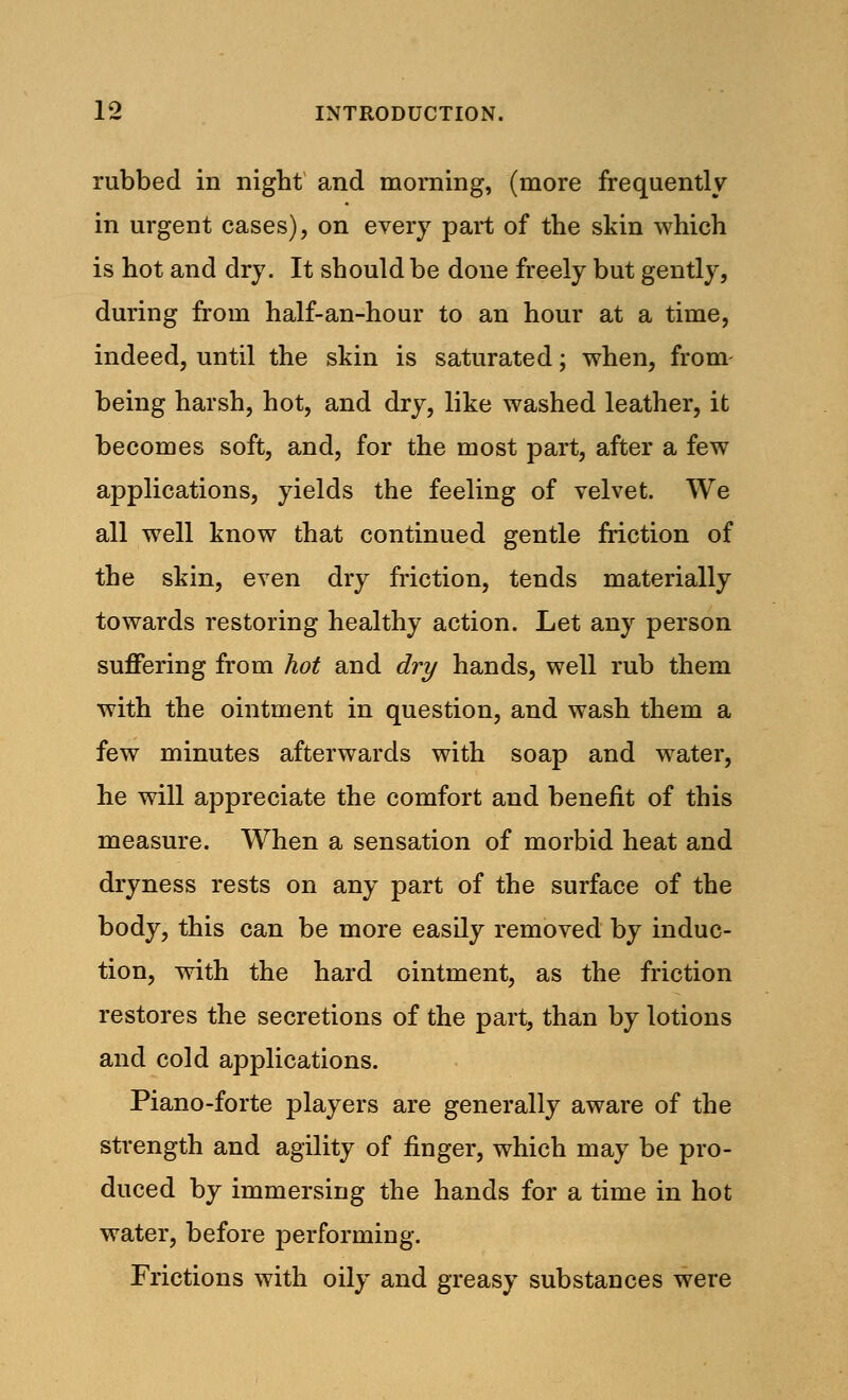 rubbed in night and morning, (more frequently in urgent cases), on every part of the skin which is hot and dry. It should be done freely but gently, during from half-an-hour to an hour at a time, indeed, until the skin is saturated; when, from being harsh, hot, and dry, like washed leather, it becomes soft, and, for the most part, after a few applications, yields the feeling of velvet. We all well know that continued gentle friction of the skin, even dry friction, tends materially towards restoring healthy action. Let any person suffering from hot and dry hands, well rub them with the ointment in question, and wash them a few minutes afterwards with soap and water, he will appreciate the comfort and benefit of this measure. When a sensation of morbid heat and dryness rests on any part of the surface of the body, this can be more easily removed by induc- tion, with the hard ointment, as the friction restores the secretions of the part, than by lotions and cold applications. Piano-forte players are generally aware of the strength and agility of finger, which may be pro- duced by immersing the hands for a time in hot water, before performing. Frictions with oily and greasy substances were