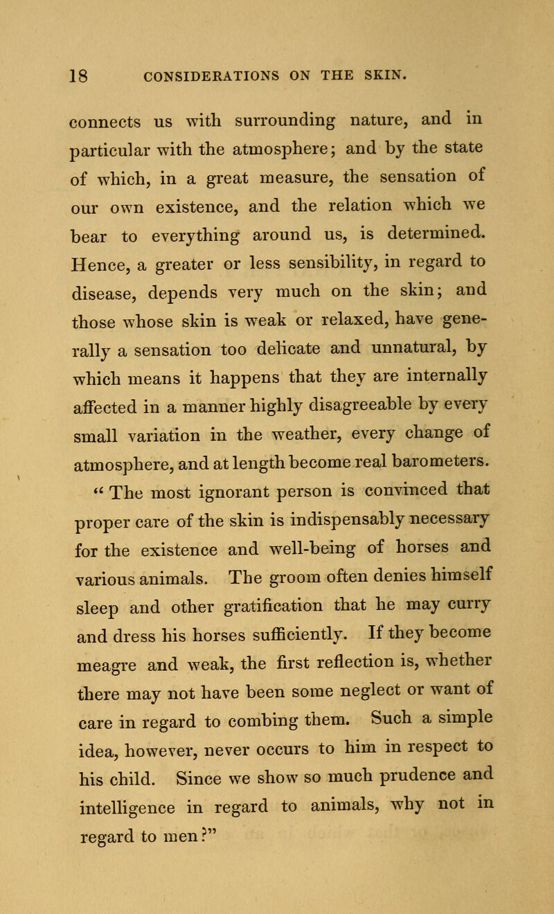 connects us with surrounding nature, and in particular with the atmosphere; and by the state of which, in a great measure, the sensation of our own existence, and the relation which we bear to everything around us, is determined. Hence, a greater or less sensibility, in regard to disease, depends very much on the skin; and those whose skin is weak or relaxed, have gene- rally a sensation too delicate and unnatural, by which means it happens that they are internally affected in a manner highly disagreeable by every small variation in the weather, every change of atmosphere, and at length become real barometers.  The most ignorant person is convinced that proper care of the skin is indispensably necessary for the existence and well-being of horses and various animals. The groom often denies himself sleep and other gratification that he may curry and dress his horses sufficiently. If they become meagre and weak, the first reflection is, whether there may not have been some neglect or want of care in regard to combing them. Such a simple idea, however, never occurs to him in respect to his child. Since we show so much prudence and intelligence in regard to animals, why not in regard to men?