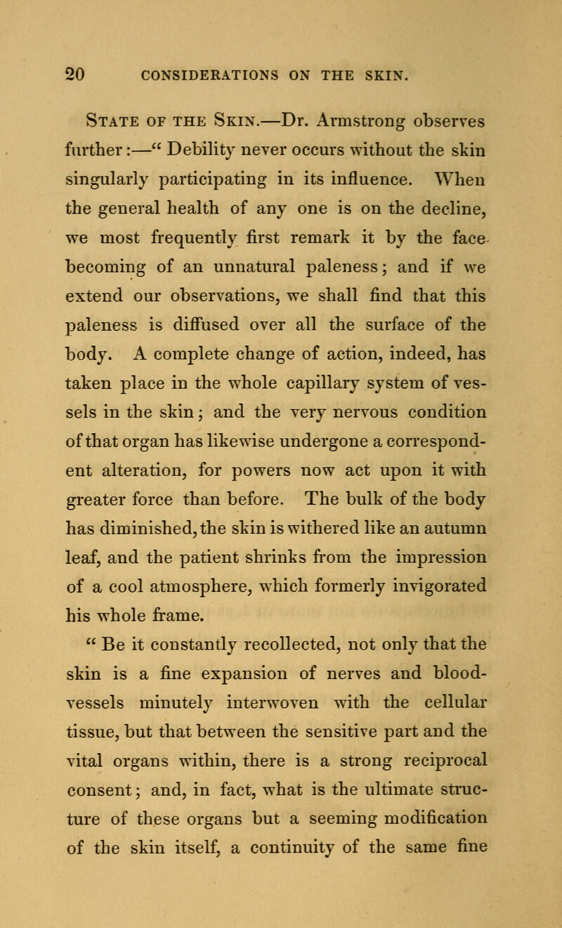 State of the Skin.—Dr. Armstrong observes further:— Debility never occurs without the skin singularly participating in its influence. When the general health of any one is on the decline, we most frequently first remark it by the face becoming of an unnatural paleness; and if we extend our observations, we shall find that this paleness is diffused over all the surface of the body. A complete change of action, indeed, has taken place in the whole capillary system of ves- sels in the skin; and the very nervous condition of that organ has likewise undergone a correspond- ent alteration, for powers now act upon it with greater force than before. The bulk of the body has diminished, the skin is withered like an autumn leaf, and the patient shrinks from the impression of a cool atmosphere, which formerly invigorated his whole frame.  Be it constantly recollected, not only that the skin is a fine expansion of nerves and blood- vessels minutely interwoven with the cellular tissue, but that between the sensitive part and the vital organs within, there is a strong reciprocal consent; and, in fact, what is the ultimate struc- ture of these organs but a seeming modification of the skin itself, a continuity of the same fine