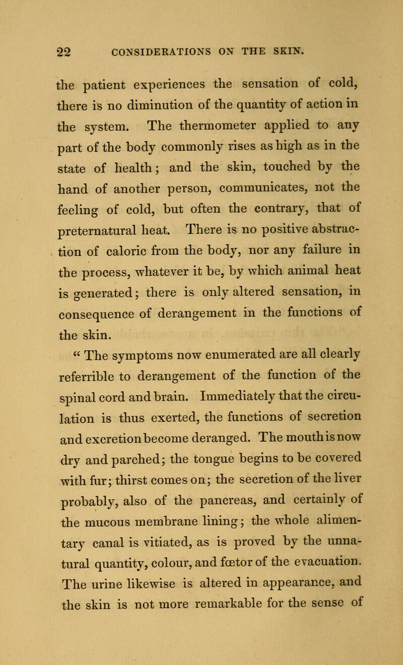 the patient experiences the sensation of cold, there is no diminution of the quantity of action in the system. The thermometer applied to any part of the body commonly rises as high as in the state of health; and the skin, touched by the hand of another person, communicates, not the feeling of cold, but often the contrary, that of preternatural heat. There is no positive abstrac- tion of caloric from the body, nor any failure in the process, whatever it be, by which animal heat is generated; there is only altered sensation, in consequence of derangement in the functions of the skin.  The symptoms now enumerated are all clearly referrible to derangement of the function of the spinal cord and brain. Immediately that the circu- lation is thus exerted, the functions of secretion and excretion become deranged. The mouth is now dry and parched; the tongue begins to be covered with fur; thirst comes on; the secretion of the liver probably, also of the pancreas, and certainly of the mucous membrane lining; the whole alimen- tary canal is vitiated, as is proved by the unna- tural quantity, colour, and fcetor of the evacuation. The urine likewise is altered in appearance, and the skin is not more remarkable for the sense of