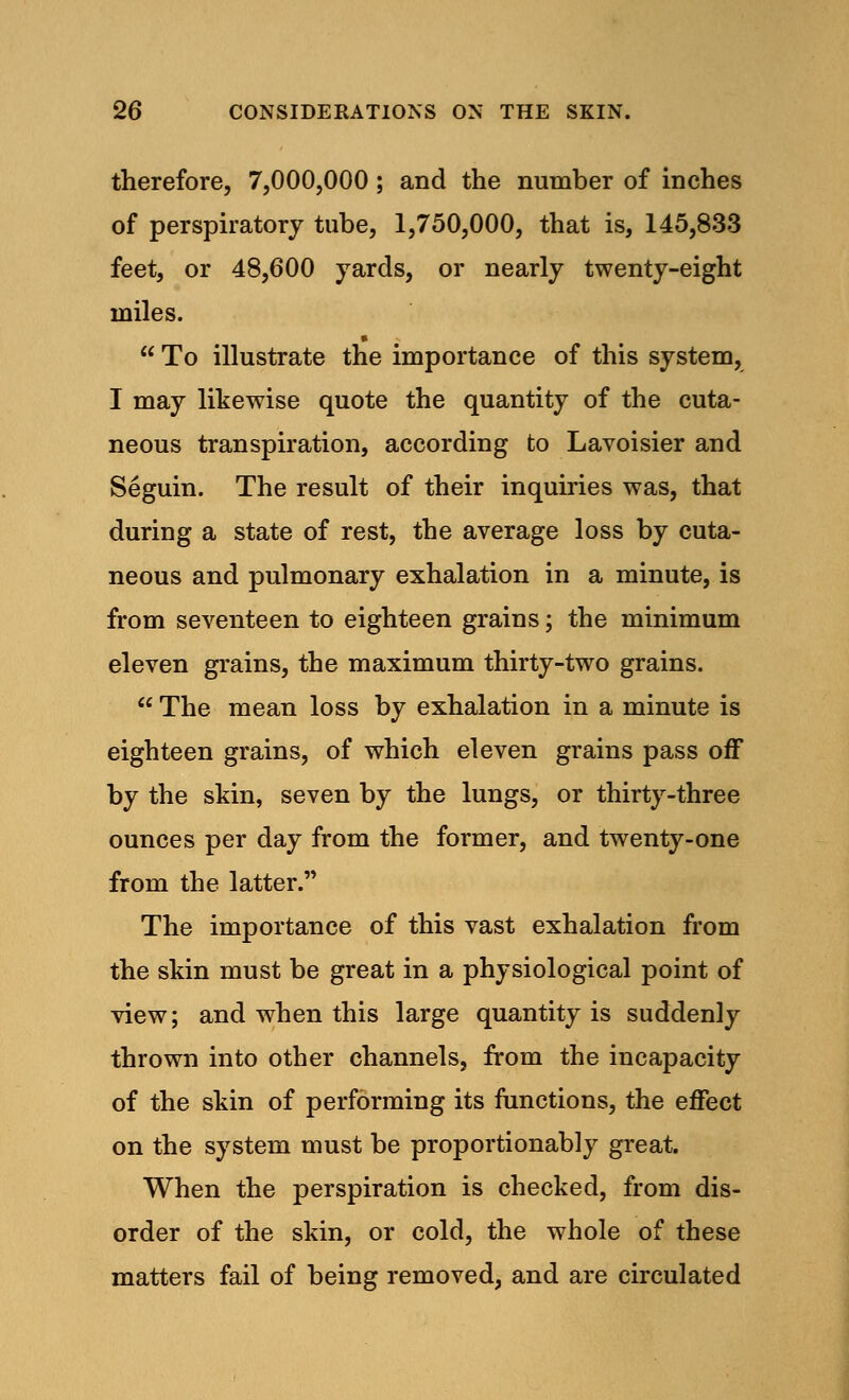 therefore, 7,000,000 ; and the number of inches of perspiratory tube, 1,750,000, that is, 145,833 feet, or 48,600 yards, or nearly twenty-eight miles.  To illustrate the importance of this system, I may likewise quote the quantity of the cuta- neous transpiration, according to Lavoisier and Seguin. The result of their inquiries was, that during a state of rest, the average loss by cuta- neous and pulmonary exhalation in a minute, is from seventeen to eighteen grains; the minimum eleven grains, the maximum thirty-two grains.  The mean loss by exhalation in a minute is eighteen grains, of which eleven grains pass off by the skin, seven by the lungs, or thirty-three ounces per day from the former, and twenty-one from the latter. The importance of this vast exhalation from the skin must be great in a physiological point of view; and when this large quantity is suddenly thrown into other channels, from the incapacity of the skin of performing its functions, the effect on the system must be proportionably great. When the perspiration is checked, from dis- order of the skin, or cold, the whole of these matters fail of being removed, and are circulated