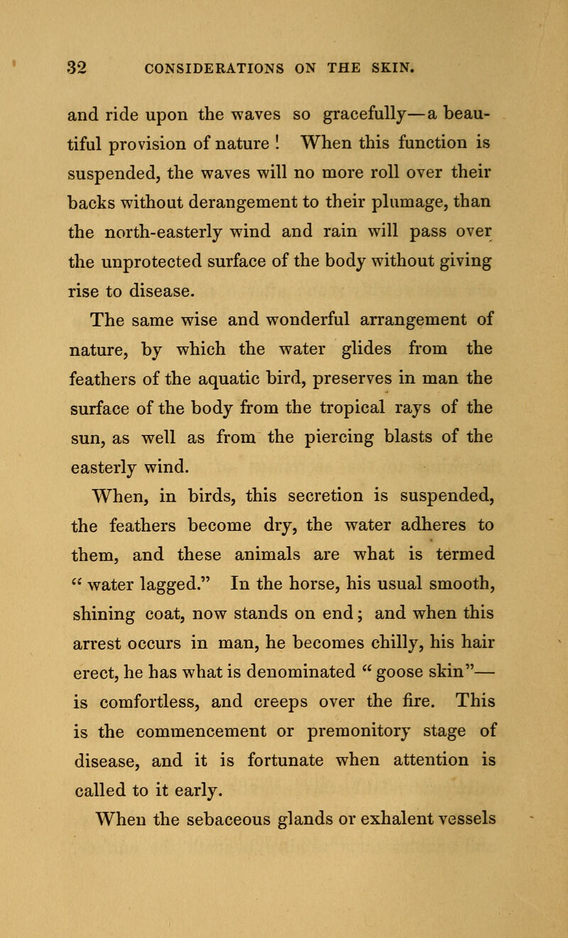 and ride upon the waves so gracefully—a beau- tiful provision of nature ! When this function is suspended, the waves will no more roll over their backs without derangement to their plumage, than the north-easterly wind and rain will pass over the unprotected surface of the body without giving rise to disease. The same wise and wonderful arrangement of nature, by which the water glides from the feathers of the aquatic bird, preserves in man the surface of the body from the tropical rays of the sun, as well as from the piercing blasts of the easterly wind. When, in birds, this secretion is suspended, the feathers become dry, the water adheres to them, and these animals are what is termed water lagged. In the horse, his usual smooth, shining coat, now stands on end; and when this arrest occurs in man, he becomes chilly, his hair erect, he has what is denominated goose skin— is comfortless, and creeps over the fire. This is the commencement or premonitory stage of disease, and it is fortunate when attention is called to it early. When the sebaceous glands or exhalent vessels