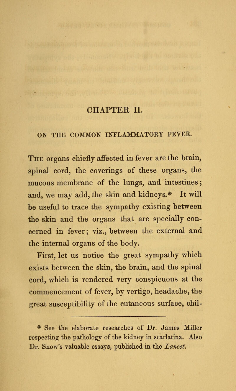 CHAPTER II. ON THE COMMON INFLAMMATORY FEVER. The organs chiefly affected in fever are the brain, spinal cord, the coverings of these organs, the mucous membrane of the lungs, and intestines; and, we may add, the skin and kidneys.* It will be useful to trace the sympathy existing between the skin and the organs that are specially con- cerned in fever; viz., between the external and the internal organs of the body. First, let us notice the great sympathy which exists between the skin, the brain, and the spinal cord, which is rendered very conspicuous at the commencement of fever, by vertigo, headache, the great susceptibility of the cutaneous surface, chil- * See the elaborate researches of Dr. James Miller respecting the pathology of the kidney in scarlatina. Also Dr. Snow's valuable essays, published in the Lancet.