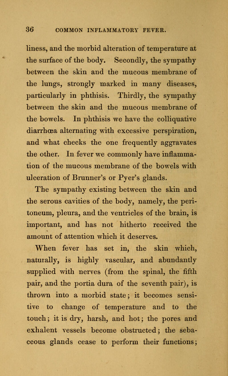 liness, and the morbid alteration of temperature at the surface of the body. Secondly, the sympathy between the skin and the mucous membrane of the lungs, strongly marked in many diseases, particularly in phthisis. Thirdly, the sympathy between the skin and the mucous membrane of the bowels. In phthisis we have the colliquative diarrhoea alternating with excessive perspiration, and what checks the one frequently aggravates the other. In fever we commonly have inflamma- tion of the mucous membrane of the bowels with ulceration of Brunner's or Pyer's glands. The sympathy existing between the skin and the serous cavities of the body, namely, the peri- toneum, pleura, and the ventricles of the brain, is important, and has not hitherto received the amount of attention which it deserves. When fever has set in, the skin which, naturally, is highly vascular, and abundantly supplied with nerves (from the spinal, the fifth pair, and the portia dura of the seventh pair), is thrown into a morbid state; it becomes sensi- tive to change of temperature and to the touch; it is dry, harsh, and hot; the pores and exhalent vessels become obstructed; the seba- ceous glands cease to perform their functions;