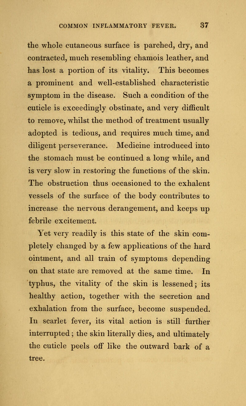 the whole cutaneous surface is parched, dry, and contracted, much resembling chamois leather, and has lost a portion of its vitality. This becomes a prominent and well-established characteristic symptom in the disease. Such a condition of the cuticle is exceedingly obstinate, and very difficult to remove, whilst the method of treatment usually adopted is tedious, and requires much time, and diligent perseverance. Medicine introduced into the stomach must be continued a long while, and is very slow in restoring the functions of the skin. The obstruction thus occasioned to the exhalent vessels of the surface of the body contributes to increase the nervous derangement, and keeps up febrile excitement. Yet very readily is this state of the skin com- pletely changed by a few applications of the hard ointment, and all train of symptoms depending on that state are removed at the same time. In typhus, the vitality of the skin is lessened; its healthy action, together with the secretion and exhalation from the surface, become suspended. In scarlet fever, its vital action is still further interrupted; the skin literally dies, and ultimately the cuticle peels off like the outward bark of a tree.