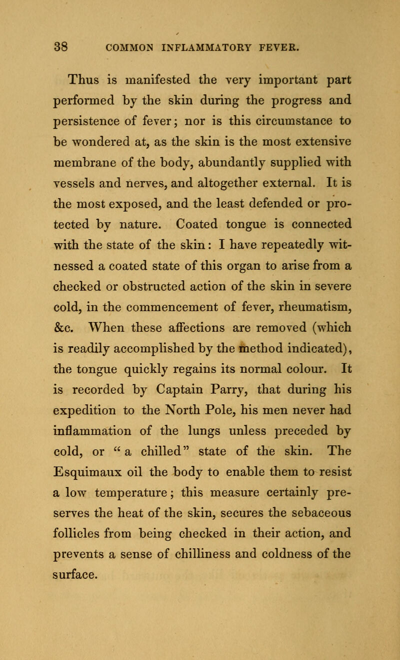 Thus is manifested the very important part performed by the skin during the progress and persistence of fever; nor is this circumstance to be wondered at, as the skin is the most extensive membrane of the body, abundantly supplied with vessels and nerves, and altogether external. It is the most exposed, and the least defended or pro- tected by nature. Coated tongue is connected with the state of the skin: I have repeatedly wit- nessed a coated state of this organ to arise from a checked or obstructed action of the skin in severe cold, in the commencement of fever, rheumatism, &c. When these affections are removed (which is readily accomplished by the method indicated), the tongue quickly regains its normal colour. It is recorded by Captain Parry, that during his expedition to the North Pole, his men never had inflammation of the lungs unless preceded by cold, or  a chilled state of the skin. The Esquimaux oil the body to enable them to resist a low temperature; this measure certainly pre- serves the heat of the skin, secures the sebaceous follicles from being checked in their action, and prevents a sense of chilliness and coldness of the surface.