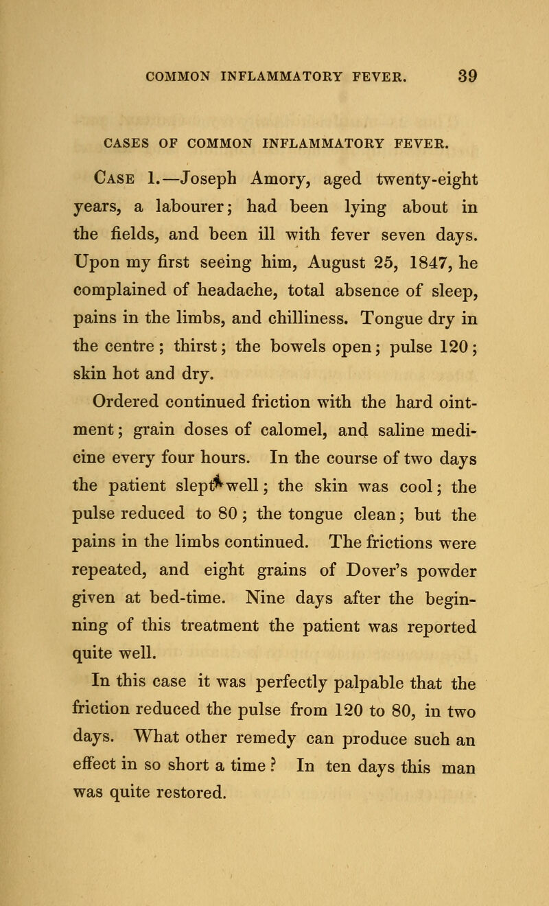 CASES OF COMMON INFLAMMATORY FEVER. Case 1.—Joseph Amory, aged twenty-eight years, a labourer; had been lying about in the fields, and been ill with fever seven days. Upon my first seeing him, August 25, 1847, he complained of headache, total absence of sleep, pains in the limbs, and chilliness. Tongue dry in the centre; thirst; the bowels open; pulse 120; skin hot and dry. Ordered continued friction with the hard oint- ment ; grain doses of calomel, and saline medi- cine every four hours. In the course of two days the patient slept* well; the skin was cool; the pulse reduced to 80 ; the tongue clean; but the pains in the limbs continued. The frictions were repeated, and eight grains of Dover's powder given at bed-time. Nine days after the begin- ning of this treatment the patient was reported quite well. In this case it was perfectly palpable that the friction reduced the pulse from 120 to 80, in two days. What other remedy can produce such an effect in so short a time ? In ten days this man was quite restored.