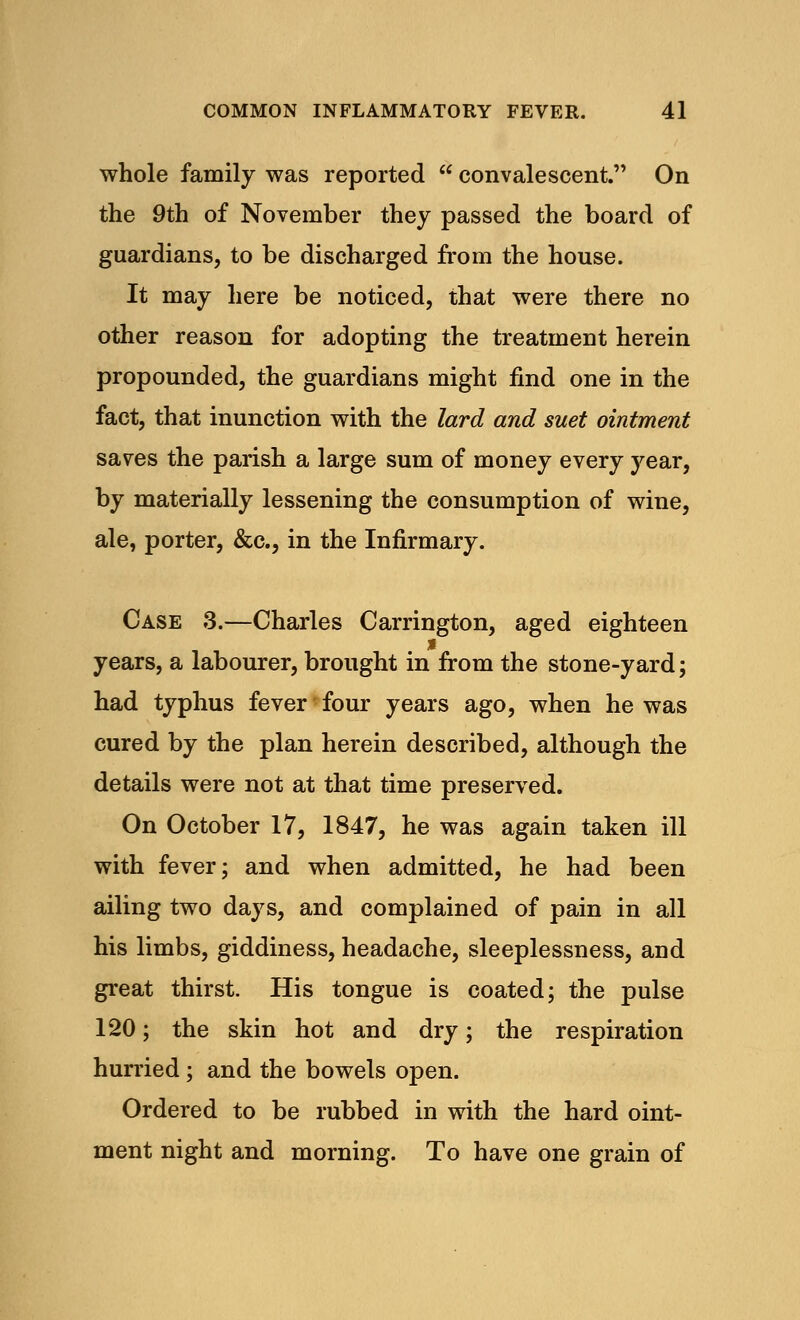whole family was reported  convalescent. On the 9th of November they passed the board of guardians, to be discharged from the house. It may here be noticed, that were there no other reason for adopting the treatment herein propounded, the guardians might find one in the fact, that inunction with the lard and suet ointment saves the parish a large sum of money every year, by materially lessening the consumption of wine, ale, porter, &c, in the Infirmary. Case 3.—Charles Carrington, aged eighteen x years, a labourer, brought in from the stone-yard; had typhus fever four years ago, when he was cured by the plan herein described, although the details were not at that time preserved. On October 17, 1847, he was again taken ill with fever; and when admitted, he had been ailing two days, and complained of pain in all his limbs, giddiness, headache, sleeplessness, and great thirst. His tongue is coated; the pulse 120; the skin hot and dry; the respiration hurried ; and the bowels open. Ordered to be rubbed in with the hard oint- ment night and morning. To have one grain of