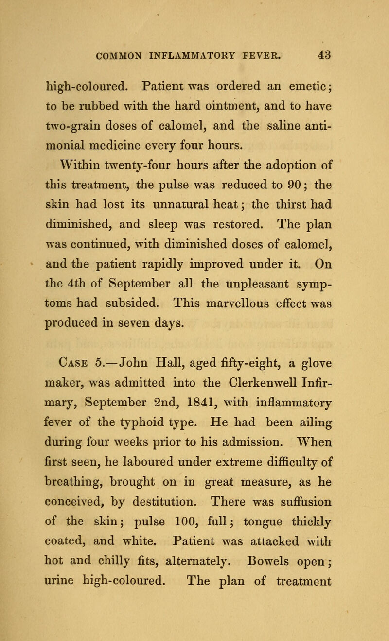 high-coloured. Patient was ordered an emetic; to be rubbed with the hard ointment, and to have two-grain doses of calomel, and the saline anti- monial medicine every four hours. Within twenty-four hours after the adoption of this treatment, the pulse was reduced to 90; the skin had lost its unnatural heat; the thirst had diminished, and sleep was restored. The plan was continued, with diminished doses of calomel, and the patient rapidly improved under it. On the 4th of September all the unpleasant symp- toms had subsided. This marvellous effect was produced in seven days. Case 5.—John Hall, aged fifty-eight, a glove maker, was admitted into the Clerkenwell Infir- mary, September 2nd, 1841, with inflammatory fever of the typhoid type. He had been ailing during four weeks prior to his admission. When first seen, he laboured under extreme difficulty of breathing, brought on in great measure, as he conceived, by destitution. There was suffusion of the skin; pulse 100, full; tongue thickly coated, and white. Patient was attacked with hot and chilly fits, alternately. Bowels open; urine high-coloured. The plan of treatment