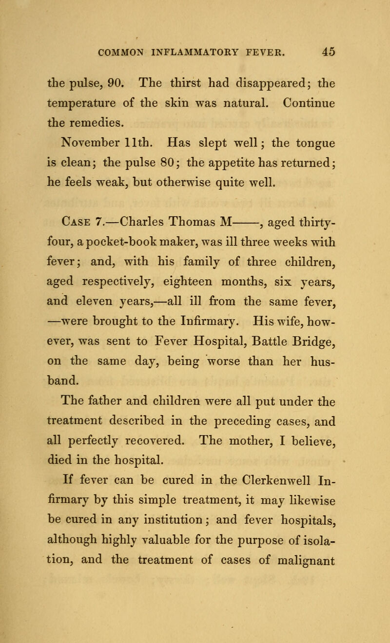 the pulse, 90. The thirst had disappeared; the temperature of the skin was natural. Continue the remedies. November 11th. Has slept well; the tongue is clean; the pulse 80; the appetite has returned; he feels weak, but otherwise quite well. Case 7.—Charles Thomas M , aged thirty- four, a pocket-book maker, was ill three weeks with fever; and, with his family of three children, aged respectively, eighteen months, six years, and eleven years,—all ill from the same fever, —were brought to the Infirmary. His wife, how- ever, was sent to Fever Hospital, Battle Bridge, on the same day, being worse than her hus- band. The father and children were all put under the treatment described in the preceding cases, and all perfectly recovered. The mother, I believe, died in the hospital. If fever can be cured in the Clerkenwell In- firmary by this simple treatment, it may likewise be cured in any institution; and fever hospitals, although highly valuable for the purpose of isola- tion, and the treatment of cases of malignant