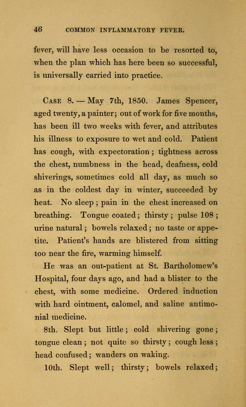 fever, will have less occasion to be resorted to, when the plan which has here been so successful, is universally carried into practice. Case 8. — May 7th, 1850. James Spencer, aged twenty, a painter; out of work for five months, has been ill two weeks with fever, and attributes his illness to exposure to wet and cold. Patient has cough, with expectoration ; tightness across the chest, numbness in the head, deafness, cold shiverings, sometimes cold all day, as much so as in the coldest day in winter, succeeded by heat. No sleep ; pain in the chest increased on breathing. Tongue coated; thirsty; pulse 108 ; urine natural; bowels relaxed; no taste or appe- tite. Patient's hands are blistered from sitting too near the fire, warming himself. He was an out-patient at St. Bartholomew's Hospital, four days ago, and had a blister to the chest, with some medicine. Ordered induction with hard ointment, calomel, and saline antimo- nial medicine. 8th. Slept but little; cold shivering gone; tongue clean; not quite so thirsty; cough less; head confused; wanders on waking. 10th. Slept well; thirsty; bowels relaxed;