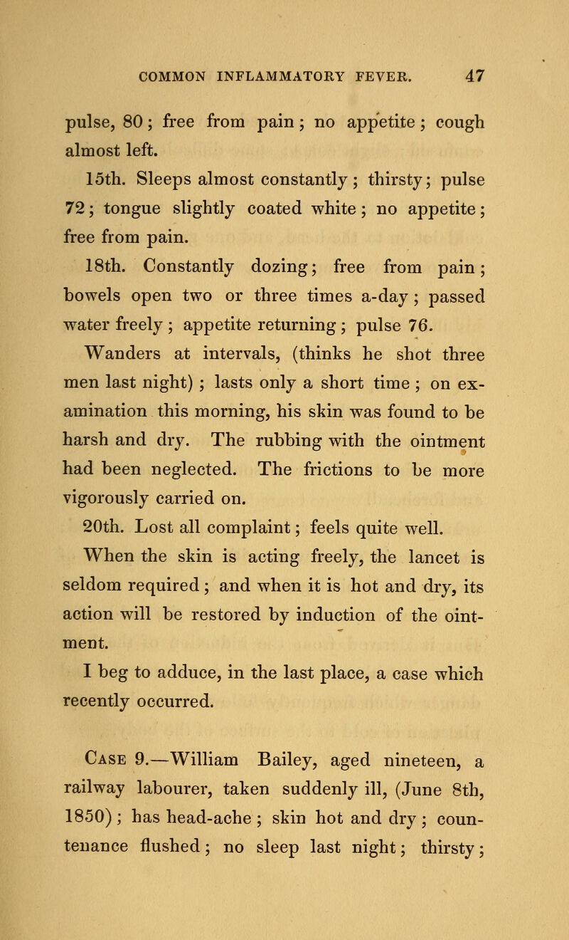 pulse, 80; free from pain; no appetite; cough almost left. 15th. Sleeps almost constantly; thirsty; pulse 72; tongue slightly coated white; no appetite; free from pain. 18th. Constantly dozing; free from pain; bowels open two or three times a-day; passed water freely ; appetite returning; pulse 76. Wanders at intervals, (thinks he shot three men last night) ; lasts only a short time ; on ex- amination this morning, his skin was found to be harsh and dry. The rubbing with the ointment had been neglected. The frictions to be more vigorously carried on. 20th. Lost all complaint; feels quite well. When the skin is acting freely, the lancet is seldom required; and when it is hot and dry, its action will be restored by induction of the oint- ment. I beg to adduce, in the last place, a case which recently occurred. Case 9.—William Bailey, aged nineteen, a railway labourer, taken suddenly ill, (June 8th, 1850) ; has head-ache ; skin hot and dry ; coun- tenance flushed; no sleep last night; thirsty;