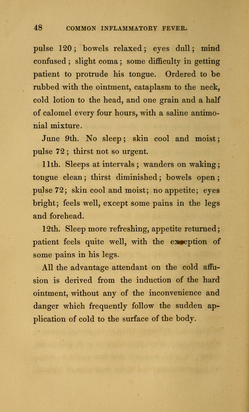 pulse 120; bowels relaxed; eyes dull; mind confused ; slight coma; some difficulty in getting patient to protrude his tongue. Ordered to be rubbed with the ointment, cataplasm to the neck, cold lotion to the head, and one grain and a half of calomel every four hours, with a saline antimo- nial mixture. June 9th. No sleep; skin cool and moist; pulse 72; thirst not so urgent. 11th. Sleeps at intervals ; wanders on waking; tongue clean; thirst diminished; bowels open ; pulse 72; skin cool and moist; no appetite; eyes bright; feels well, except some pains in the legs and forehead. 12th. Sleep more refreshing, appetite returned; patient feels quite well, with the es»eption of some pains in his legs. All the advantage attendant on the cold affu- sion is derived from the induction of the hard ointment, without any of the inconvenience and danger which frequently follow the sudden ap- plication of cold to the surface of the body.