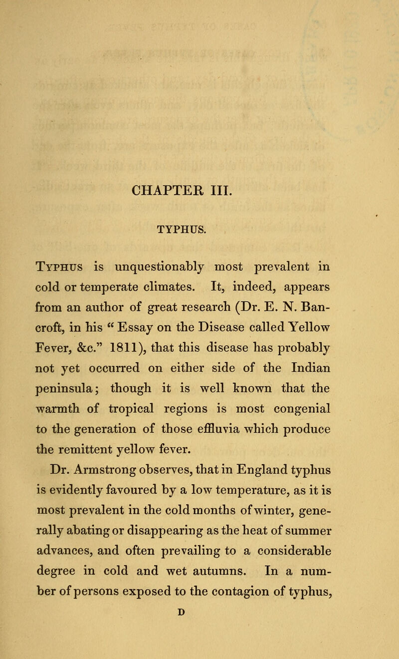 CHAPTER III. TYPHUS. Typhus is unquestionably most prevalent in cold or temperate climates. It, indeed, appears from an author of great research (Dr. E. N. Ban- croft, in his  Essay on the Disease called Yellow Fever, &c. 1811), that this disease has probably not yet occurred on either side of the Indian peninsula; though it is well known that the warmth of tropical regions is most congenial to the generation of those effluvia which produce the remittent yellow fever. Dr. Armstrong observes, that in England typhus is evidently favoured by a low temperature, as it is most prevalent in the cold months of winter, gene- rally abating or disappearing as the heat of summer advances, and often prevailing to a considerable degree in cold and wet autumns. In a num- ber of persons exposed to the contagion of typhus, D