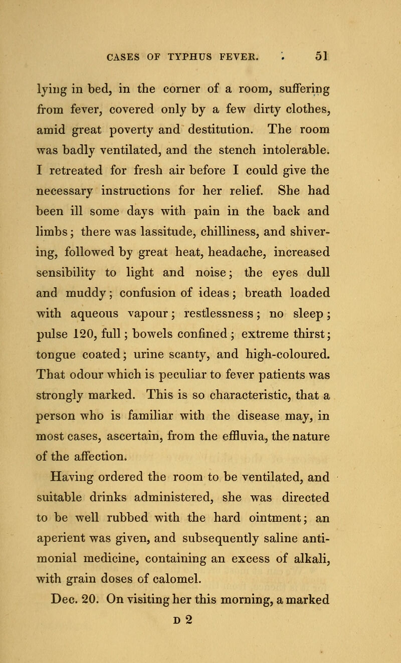 lying in bed, in the corner of a room, suffering from fever, covered only by a few dirty clothes, amid great poverty and destitution. The room was badly ventilated, and the stench intolerable. I retreated for fresh air before I could give the necessary instructions for her relief. She had been ill some days with pain in the back and limbs; there was lassitude, chilliness, and shiver- ing, followed by great heat, headache, increased sensibility to light and noise; the eyes dull and muddy; confusion of ideas; breath loaded with aqueous vapour; restlessness; no sleep; pulse 120, full; bowels confined; extreme thirst; tongue coated; urine scanty, and high-coloured. That odour which is peculiar to fever patients was strongly marked. This is so characteristic, that a person who is familiar with the disease may, in most cases, ascertain, from the effluvia, the nature of the affection. Having ordered the room to be ventilated, and suitable drinks administered, she was directed to be well rubbed with the hard ointment; an aperient was given, and subsequently saline anti- monial medicine, containing an excess of alkali, with grain doses of calomel. Dec. 20. On visiting her this morning, a marked D 2
