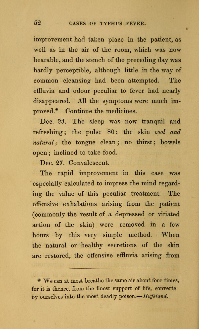 improvement had taken place in the patient, as well as in the air of the room, which was now bearable, and the stench of the preceding day was hardly perceptible, although little in the way of common cleansing had been attempted. The effluvia and odour peculiar to fever had nearly disappeared. All the symptoms were much im- proved.* Continue the medicines. Dec. 23. The sleep was now tranquil and refreshing; the pulse 80; the skin cool and natural; the tongue clean; no thirst; bowels open; inclined to take food. Dec. 27. Convalescent. The rapid improvement in this case was especially calculated to impress the mind regard- ing the value of this peculiar treatment. The offensive exhalations arising from the patient (commonly the result of a depressed or vitiated action of the skin) were removed in a few hours by this very simple method. When the natural or healthy secretions of the skin are restored, the offensive effluvia arising from * We can at most breathe the same air about four times, for it is thence, from the finest support of life, converte by ourselves into the most deadly poison.—Hufeland.