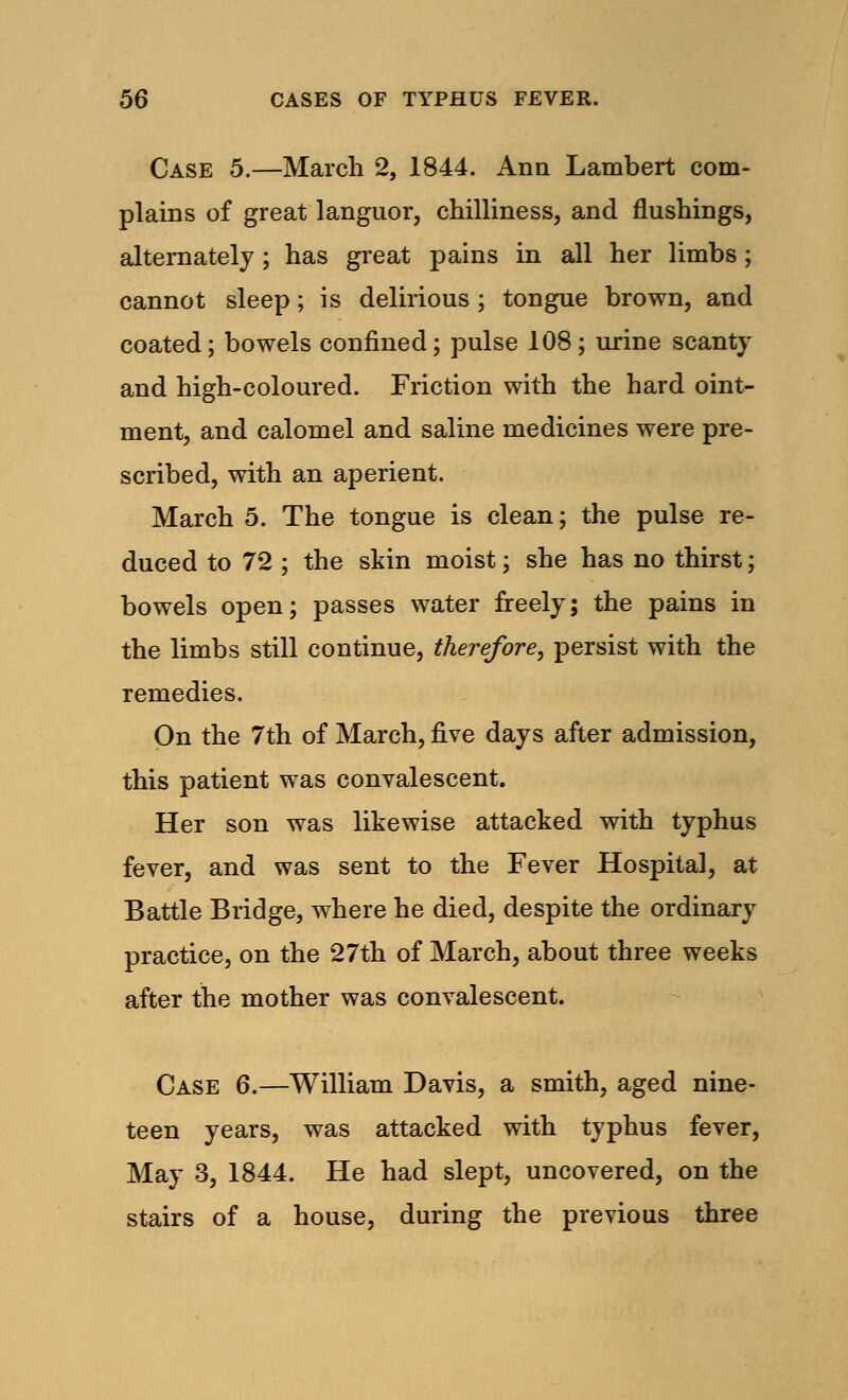 Case 5.—March 2, 1844. Ann Lambert com- plains of great languor, chilliness, and flushings, alternately; has great pains in all her limbs ; cannot sleep; is delirious ; tongue brown, and coated; bowels confined; pulse 108; urine scanty and high-coloured. Friction with the hard oint- ment, and calomel and saline medicines were pre- scribed, with an aperient. March 5. The tongue is clean; the pulse re- duced to 72 ; the skin moist; she has no thirst; bowels open; passes water freely; the pains in the limbs still continue, therefore, persist with the remedies. On the 7th of March, five days after admission, this patient was convalescent. Her son was likewise attacked with typhus fever, and was sent to the Fever Hospital, at Battle Bridge, where he died, despite the ordinary practice, on the 27th of March, about three weeks after the mother was convalescent. Case 6.—William Davis, a smith, aged nine- teen years, was attacked with typhus fever, May 3, 1844. He had slept, uncovered, on the stairs of a house, during the previous three