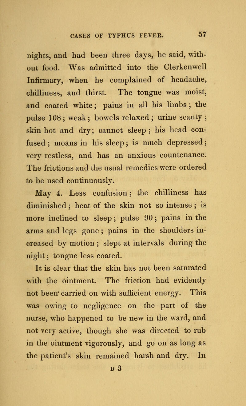 nights, and had been three days, he said, with- out food. Was admitted into the Clerkenwell Infirmary, when he complained of headache, chilliness, and thirst. The tongue was moist, and coated white; pains in all his limbs; the pulse 108 ; weak; bowels relaxed ; urine scanty ; skin hot and dry; cannot sleep; his head con- fused ; moans in his sleep; is much depressed; very restless, and has an anxious countenance. The frictions and the usual remedies were ordered to be used continuously. May 4. Less confusion; the chilliness has diminished; heat of the skin not so intense; is more inclined to sleep; pulse 90; pains in the arms and legs gone; pains in the shoulders in- creased by motion ; slept at intervals during the night; tongue less coated. It is clear that the skin has not been saturated with the ointment. The friction had evidently not been* carried on with sufficient energy. This was owing to negligence on the part of the nurse, who happened to be new in the ward, and not very active, though she was directed to rub in the ointment vigorously, and go on as loug as the patient's skin remained harsh and dry. In