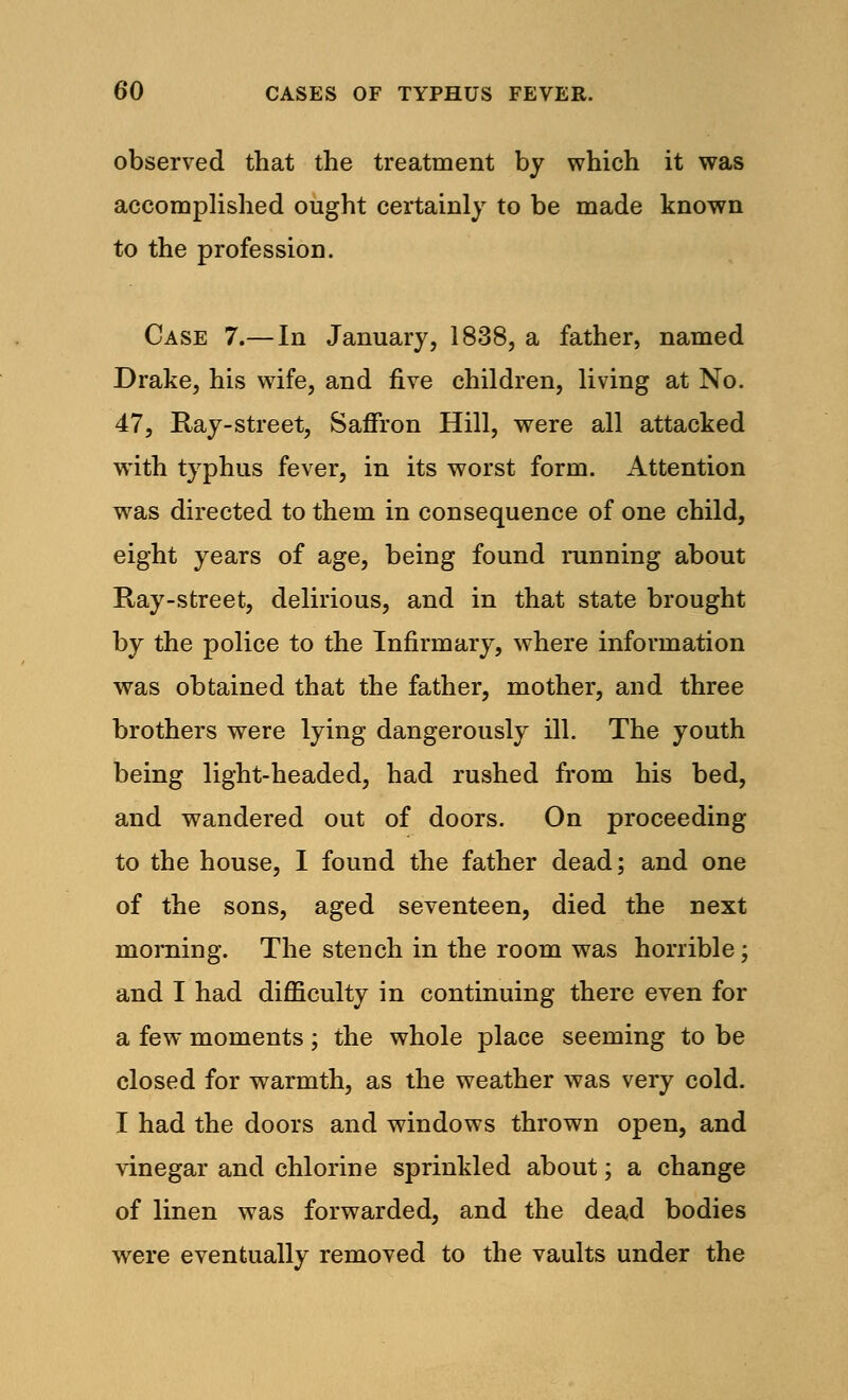 observed that the treatment by which it was accomplished ought certainly to be made known to the profession. Case 7.— In January, 1838, a father, named Drake, his wife, and five children, living at No. 47, Ray-street, Saffron Hill, were all attacked with typhus fever, in its worst form. Attention was directed to them in consequence of one child, eight years of age, being found running about Ray-street, delirious, and in that state brought by the police to the Infirmary, where information was obtained that the father, mother, and three brothers were lying dangerously ill. The youth being light-headed, had rushed from his bed, and wandered out of doors. On proceeding to the house, I found the father dead; and one of the sons, aged seventeen, died the next morning. The stench in the room was horrible; and I had difficulty in continuing there even for a few moments; the whole place seeming to be closed for warmth, as the weather was very cold. I had the doors and windows thrown open, and vinegar and chlorine sprinkled about; a change of linen was forwarded, and the dead bodies were eventually removed to the vaults under the