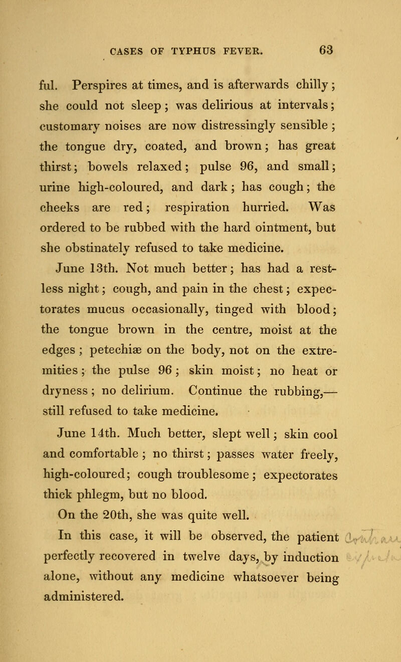 ful. Perspires at times, and is afterwards chilly ; she could not sleep; was delirious at intervals; customary noises are now distressingly sensible ; the tongue dry, coated, and brown; has great thirst; bowels relaxed; pulse 96, and small; urine high-coloured, and dark; has cough; the cheeks are red; respiration hurried. Was ordered to be rubbed with the hard ointment, but she obstinately refused to take medicine. June 13th. Not much better; has had a rest- less night; cough, and pain in the chest; expec- torates mucus occasionally, tinged with blood; the tongue brown in the centre, moist at the edges; petechias on the body, not on the extre- mities ; the pulse 96 ; skin moist; no heat or dryness ; no delirium. Continue the rubbing,— still refused to take medicine, June 14th. Much better, slept well; skin cool and comfortable ; no thirst; passes water freely, high-coloured; cough troublesome ; expectorates thick phlegm, but no blood. On the 20th, she was quite well. In this case, it will be observed, the patient perfectly recovered in twelve days, by induction alone, without any medicine whatsoever being administered.