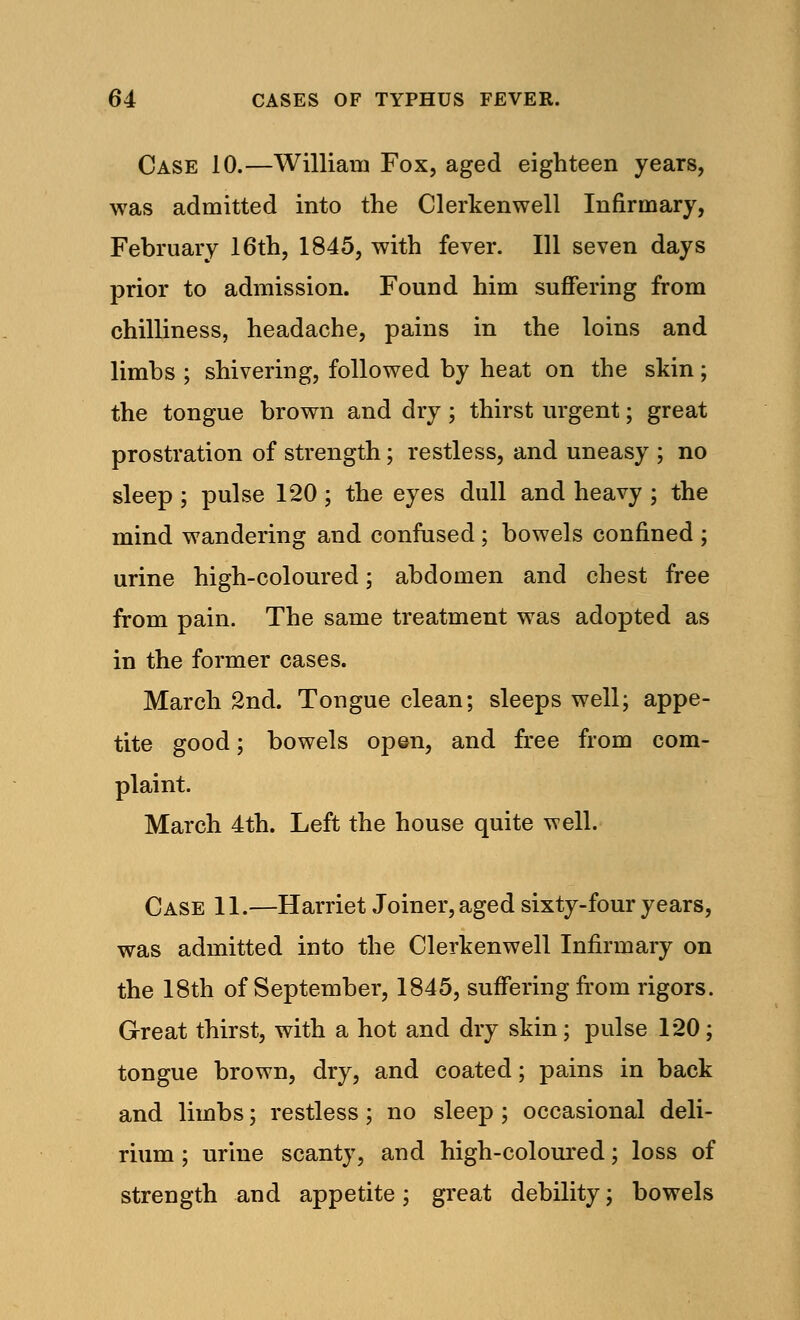 Case 10.—William Fox, aged eighteen years, was admitted into the Clerkenwell Infirmary, February 16th, 1845, with fever. Ill seven days prior to admission. Found him suffering from chilliness, headache, pains in the loins and limbs ; shivering, followed by heat on the skin; the tongue brown and dry; thirst urgent; great prostration of strength; restless, and uneasy ; no sleep ; pulse 120 ; the eyes dull and heavy ; the mind wandering and confused ; bowels confined ; urine high-coloured; abdomen and chest free from pain. The same treatment was adopted as in the former cases. March 2nd. Tongue clean; sleeps well; appe- tite good; bowels open, and free from com- plaint. March 4th. Left the house quite well. Case 11.—Harriet Joiner, aged sixty-four years, was admitted into the Clerkenwell Infirmary on the 18th of September, 1845, suffering from rigors. Great thirst, with a hot and dry skin; pulse 120; tongue brown, dry, and coated; pains in back and limbs; restless; no sleep ; occasional deli- rium ; urine scanty, and high-coloured; loss of strength and appetite; great debility; bowels