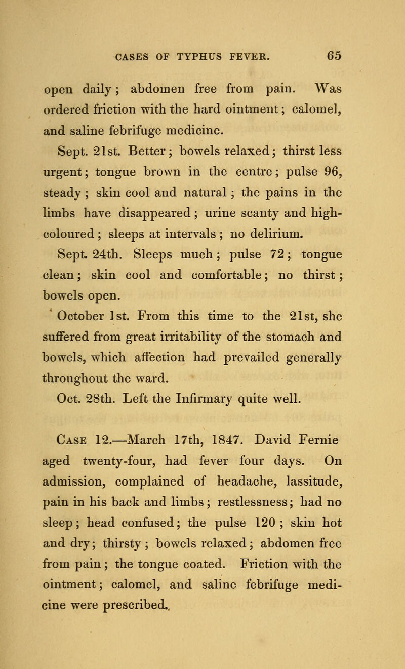 open daily; abdomen free from pain. Was ordered friction with the hard ointment; calomel, and saline febrifuge medicine. Sept. 21st. Better; bowels relaxed; thirst less urgent; tongue brown in the centre; pulse 96, steady ; skin cool and natural; the pains in the limbs have disappeared; urine scanty and high- coloured ; sleeps at intervals ; no delirium. Sept. 24th. Sleeps much; pulse 72; tongue clean; skin cool and comfortable; no thirst; bowels open. * October 1st. From this time to the 21st, she suffered from great irritability of the stomach and bowels, which affection had prevailed generally throughout the ward. Oct. 28th. Left the Infirmary quite well. Case 12.—March 17th, 1847. David Fernie aged twenty-four, had fever four days. On admission, complained of headache, lassitude, pain in his back and limbs; restlessness; had no sleep; head confused; the pulse 120; skin hot and dry; thirsty ; bowels relaxed; abdomen free from pain ; the tongue coated. Friction with the ointment; calomel, and saline febrifuge medi- cine were prescribed..