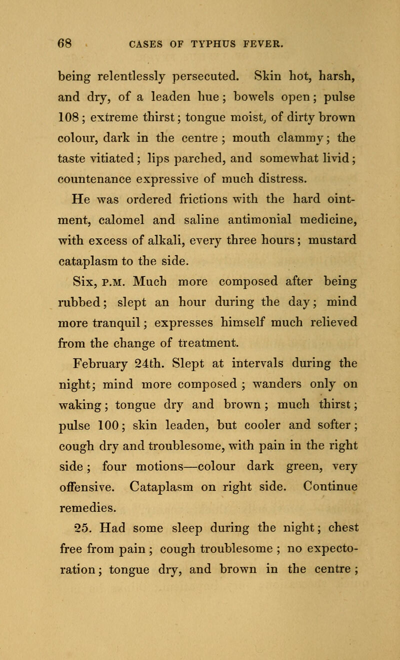 being relentlessly persecuted. Skin hot, harsh, and dry, of a leaden hue; bowels open; pulse 108 ; extreme thirst; tongue moist, of dirty brown colour, dark in the centre ; mouth clammy; the taste vitiated; lips parched, and somewhat livid; countenance expressive of much distress. He was ordered frictions with the hard oint- ment, calomel and saline antimonial medicine, with excess of alkali, every three hours; mustard cataplasm to the side. Six, p.m. Much more composed after being rubbed; slept an hour during the day; mind more tranquil; expresses himself much relieved from the change of treatment. February 24th. Slept at intervals during the night; mind more composed ; wanders only on waking; tongue dry and brown; much thirst; pulse 100; skin leaden, but cooler and softer; cough dry and troublesome, with pain in the right side; four motions—colour dark green, very offensive. Cataplasm on right side. Continue remedies. 25. Had some sleep during the night; chest free from pain; cough troublesome ; no expecto- ration ; tongue dry, and brown in the centre ;
