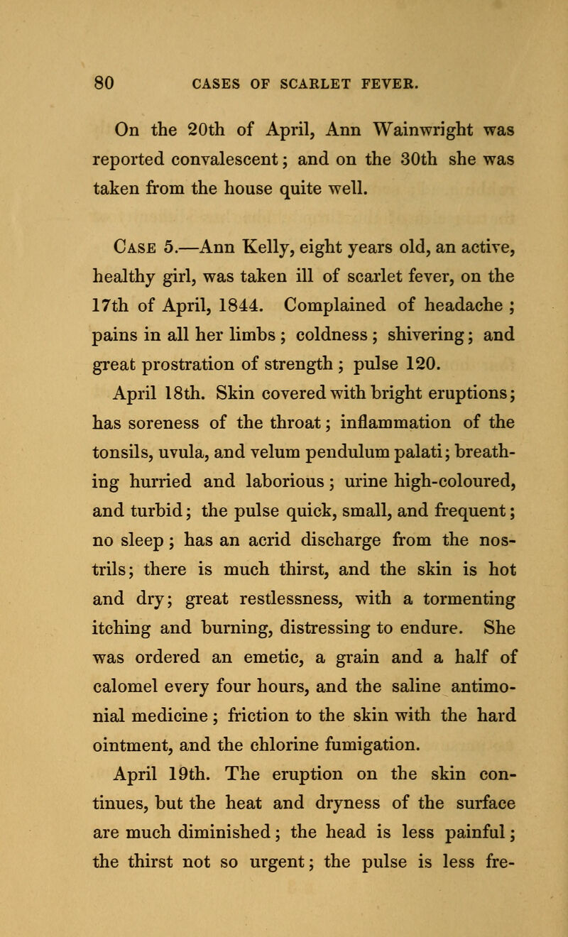 On the 20th of April, Ann Wainwright was reported convalescent; and on the 30th she was taken from the house quite well. Case 5.—Ann Kelly, eight years old, an active, healthy girl, was taken ill of scarlet fever, on the 17th of April, 1844. Complained of headache ; pains in all her limbs ; coldness ; shivering; and great prostration of strength ; pulse 120. April 18th. Skin covered with bright eruptions; has soreness of the throat; inflammation of the tonsils, uvula, and velum pendulum palati; breath- ing hurried and laborious; urine high-coloured, and turbid; the pulse quick, small, and frequent; no sleep; has an acrid discharge from the nos- trils; there is much thirst, and the skin is hot and dry; great restlessness, with a tormenting itching and burning, distressing to endure. She was ordered an emetic, a grain and a half of calomel every four hours, and the saline antimo- nial medicine ; friction to the skin with the hard ointment, and the chlorine fumigation. April 19th. The eruption on the skin con- tinues, but the heat and dryness of the surface are much diminished; the head is less painful; the thirst not so urgent; the pulse is less fre-