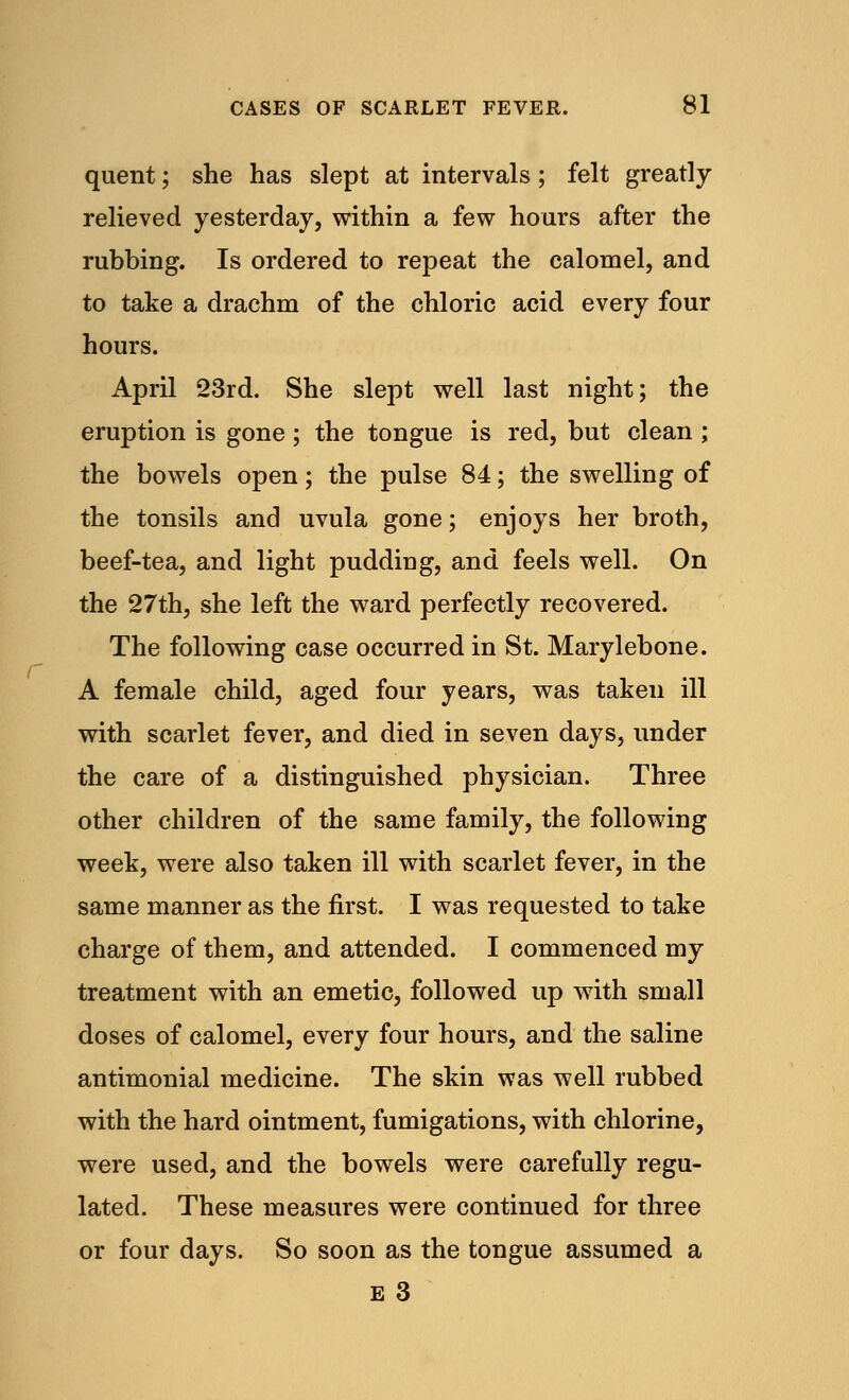 quent; she has slept at intervals; felt greatly relieved yesterday, within a few hours after the rubbing. Is ordered to repeat the calomel, and to take a drachm of the chloric acid every four hours. April 23rd. She slept well last night; the eruption is gone; the tongue is red, but clean ; the bowels open; the pulse 84; the swelling of the tonsils and uvula gone; enjoys her broth, beef-tea, and light pudding, and feels well. On the 27th, she left the ward perfectly recovered. The following case occurred in St. Marylebone. A female child, aged four years, was taken ill with scarlet fever, and died in seven days, under the care of a distinguished physician. Three other children of the same family, the following week, were also taken ill with scarlet fever, in the same manner as the first. I was requested to take charge of them, and attended. I commenced my treatment with an emetic, followed up with small doses of calomel, every four hours, and the saline antimonial medicine. The skin was well rubbed with the hard ointment, fumigations, with chlorine, were used, and the bowels were carefully regu- lated. These measures were continued for three or four days. So soon as the tongue assumed a E 3