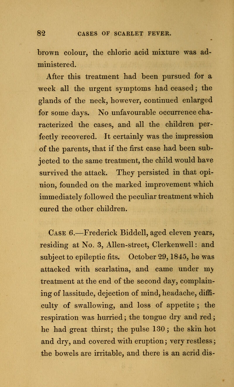 brown colour, the chloric acid mixture was ad- ministered. After this treatment had been pursued for a week all the urgent symptoms had ceased; the glands of the neck, however, continued enlarged for some days. No unfavourable occurrence cha- racterized the cases, and all the children per- fectly recovered. It certainly was the impression of the parents, that if the first case had been sub- jected to the same treatment, the child would have survived the attack. They persisted in that opi- nion, founded on the marked improvement which immediately followed the peculiar treatment which cured the other children. Case 6.—Frederick Biddell, aged eleven years, residing at No. 3, Allen-street, Clerkenwell: and subject to epileptic fits. October 29,1845, he was attacked with scarlatina, and came under my treatment at the end of the second day, complain- ing of lassitude, dejection of mind, headache, diffi- culty of swallowing, and loss of appetite ; the respiration was hurried; the tongue dry and red; he had great thirst; the pulse 130; the skin hot and dry, and covered with eruption; very restless; the bowels are irritable, and there is an acrid dis-