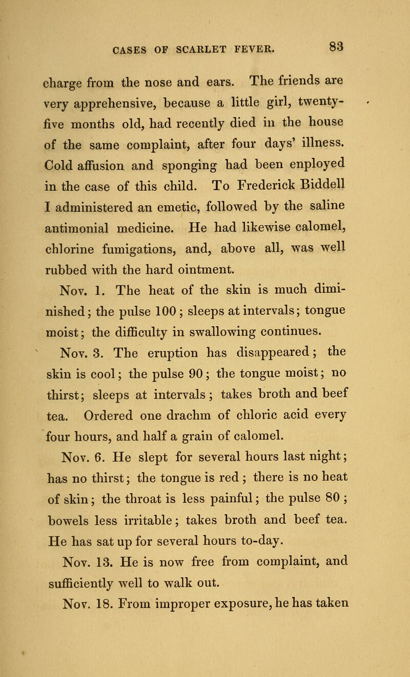 charge from the nose and ears. The friends are very apprehensive, because a little girl, twenty- five months old, had recently died in the house of the same complaint, after four days' illness. Cold affusion and sponging had been enployed in the case of this child. To Frederick Biddell I administered an emetic, followed by the saline antimonial medicine. He had likewise calomel, chlorine fumigations, and, above all, was well rubbed with the hard ointment. Nov. 1. The heat of the skin is much dimi- nished; the pulse 100; sleeps at intervals; tongue moist; the difficulty in swallowing continues. Nov. 3. The eruption has disappeared; the skin is cool; the pulse 90; the tongue moist; no thirst; sleeps at intervals; takes broth and beef tea. Ordered one drachm of chloric acid every four hours, and half a grain of calomel. Nov. 6. He slept for several hours last night; has no thirst; the tongue is red ; there is no heat of skin; the throat is less painful; the pulse 80 ; bowels less irritable; takes broth and beef tea. He has sat up for several hours to-day. Nov. 13. He is now free from complaint, and sufficiently well to walk out. Nov. 18. From improper exposure, he has taken