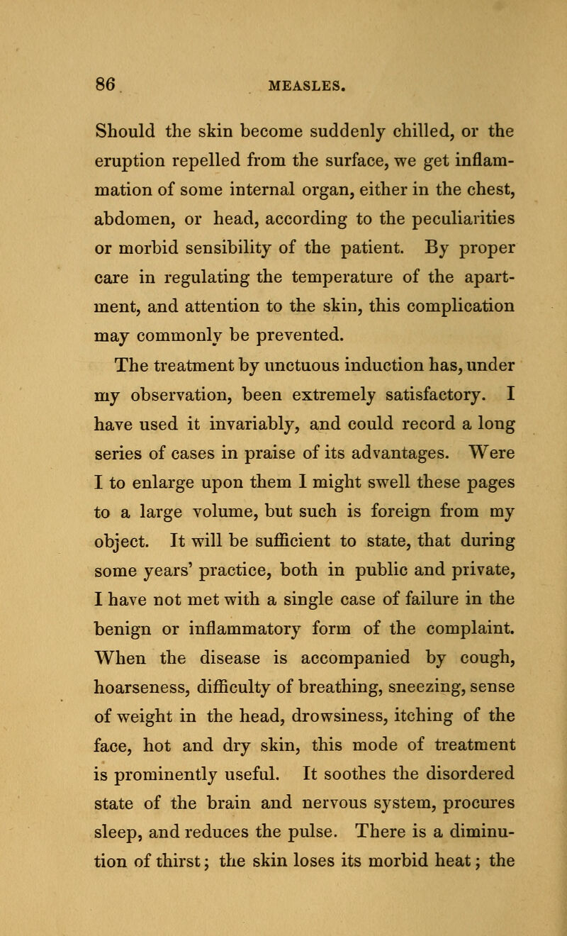 Should the skin become suddenly chilled, or the eruption repelled from the surface, we get inflam- mation of some internal organ, either in the chest, abdomen, or head, according to the peculiarities or morbid sensibility of the patient. By proper care in regulating the temperature of the apart- ment, and attention to the skin, this complication may commonly be prevented. The treatment by unctuous induction has, under my observation, been extremely satisfactory. I have used it invariably, and could record a long series of cases in praise of its advantages. Were I to enlarge upon them I might swell these pages to a large volume, but such is foreign from my object. It will be sufficient to state, that during some years' practice, both in public and private, I have not met with a single case of failure in the benign or inflammatory form of the complaint. When the disease is accompanied by cough, hoarseness, difficulty of breathing, sneezing, sense of weight in the head, drowsiness, itching of the face, hot and dry skin, this mode of treatment is prominently useful. It soothes the disordered state of the brain and nervous system, procures sleep, and reduces the pulse. There is a diminu- tion of thirst; the skin loses its morbid heat; the