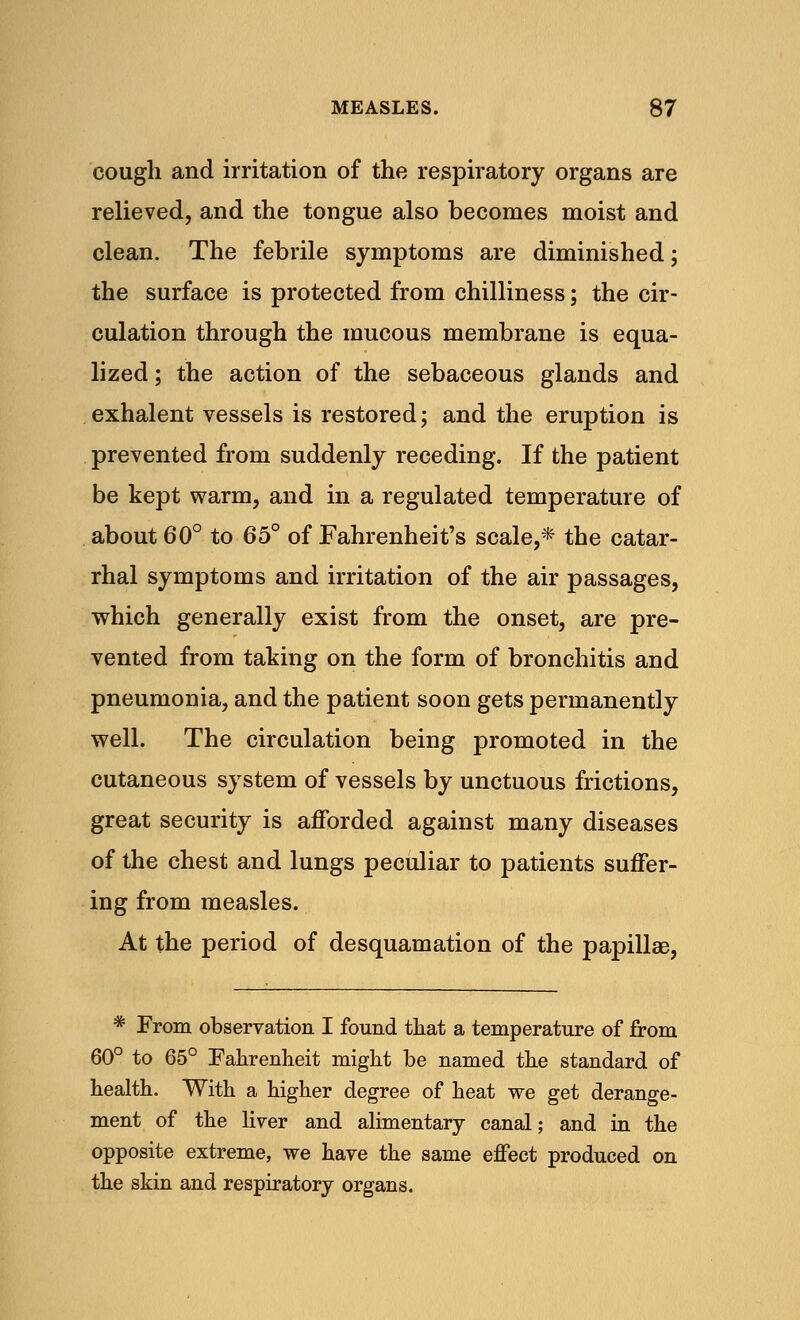 cough and irritation of the respiratory organs are relieved, and the tongue also becomes moist and clean. The febrile symptoms are diminished; the surface is protected from chilliness; the cir- culation through the mucous membrane is equa- lized ; the action of the sebaceous glands and exhalent vessels is restored; and the eruption is prevented from suddenly receding. If the patient be kept warm, and in a regulated temperature of about 60° to 65° of Fahrenheit's scale,* the catar- rhal symptoms and irritation of the air passages, which generally exist from the onset, are pre- vented from taking on the form of bronchitis and pneumonia, and the patient soon gets permanently well. The circulation being promoted in the cutaneous system of vessels by unctuous frictions, great security is afforded against many diseases of the chest and lungs peculiar to patients suffer- ing from measles. At the period of desquamation of the papillae, * From observation I found that a temperature of from 60° to 65° Fahrenheit might be named the standard of health. With a higher degree of heat we get derange- ment of the liver and alimentary canal; and in the opposite extreme, we have the same effect produced on the skin and respiratory organs.