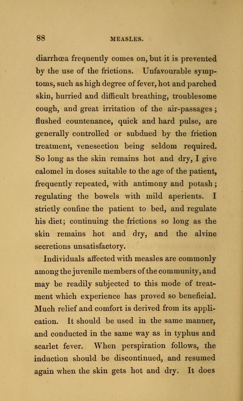 diarrhoea frequently comes on, but it is prevented by the use of the frictions. Unfavourable symp- toms, such as high degree of fever, hot and parched skin, hurried and difficult breathing, troublesome cough, and great irritation of the air-passages; flushed countenance, quick and hard pulse, are generally controlled or subdued by the friction treatment, venesection being seldom required. So long as the skin remains hot and dry, I give calomel in doses suitable to the age of the patient, frequently repeated, with antimony and potash ; regulating the bowels with mild aperients. I strictly confine the patient to bed, and regulate his diet; continuing the frictions so long as the skin remains hot and dry, and the alvine secretions unsatisfactory. Individuals affected with measles are commonly among the juvenile members of the community, and may be readily subjected to this mode of treat- ment which experience has proved so beneficial. Much relief and comfort is derived from its appli- cation. It should be used in the same manner, and conducted in the same way as in typhus and scarlet fever. When perspiration follows, the induction should be discontinued, and resumed again when the skin gets hot and dry. It does